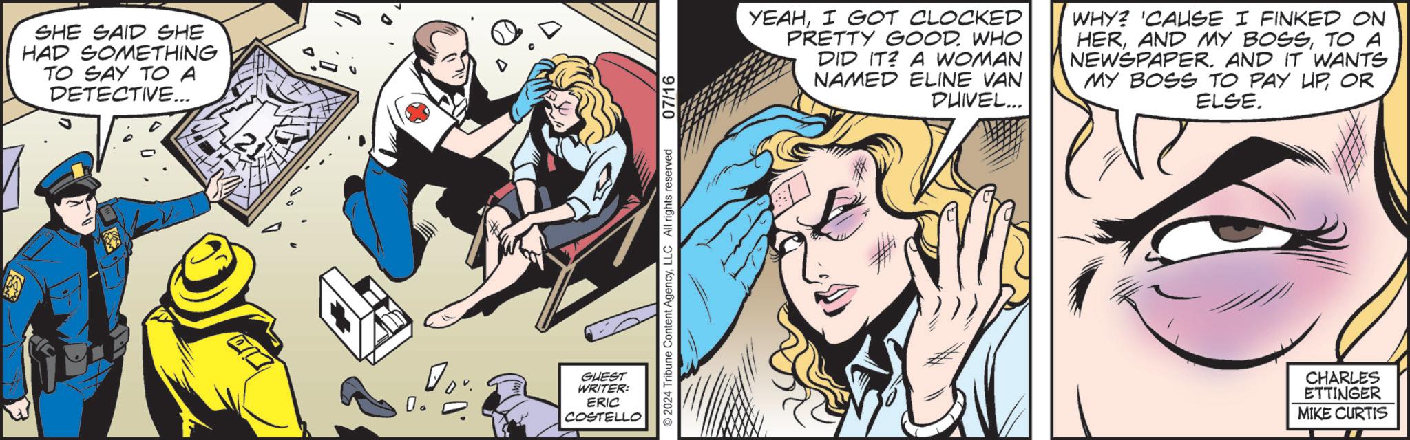 Humour OCR: SHE SAID SHE HAD SOMETHING TO SAY TO A DETECTIVE... 21 GUEST WRITER: ERIC COSTELLO 2024 Tribune Content AgencyLLC All rights reserved 07/16 YEAHI GOT CLOCKED PRETTY GOOD. WHO DID IT A WOMAN NAMED ELINE VAN DUIVEL... WHY? 'CAUSE I FINKED ON HERTO A NEWSPAPER. AND IT WANTS MY BOSS TO PAY UPOR ELSE. CHARLES ETTINGER MIKE CURTIS SHE SAID SHE HAD SOMETHING TO SAY TO A DETECTIVE ... 21 GUEST WRITER : ERIC COSTELLO 2024 Tribune Content AgencyLLC All rights reserved 07/16 YEAHI GOT CLOCKED PRETTY GOOD . WHO DID IT A WOMAN NAMED ELINE VAN DUIVEL ... WHY ? ' CAUSE I FINKED ON HERAND MY BOSSTO A NEWSPAPER . AND IT WANTS MY BOSS TO PAY UPOR ELSE . CHARLES ETTINGER MIKE CURTIS