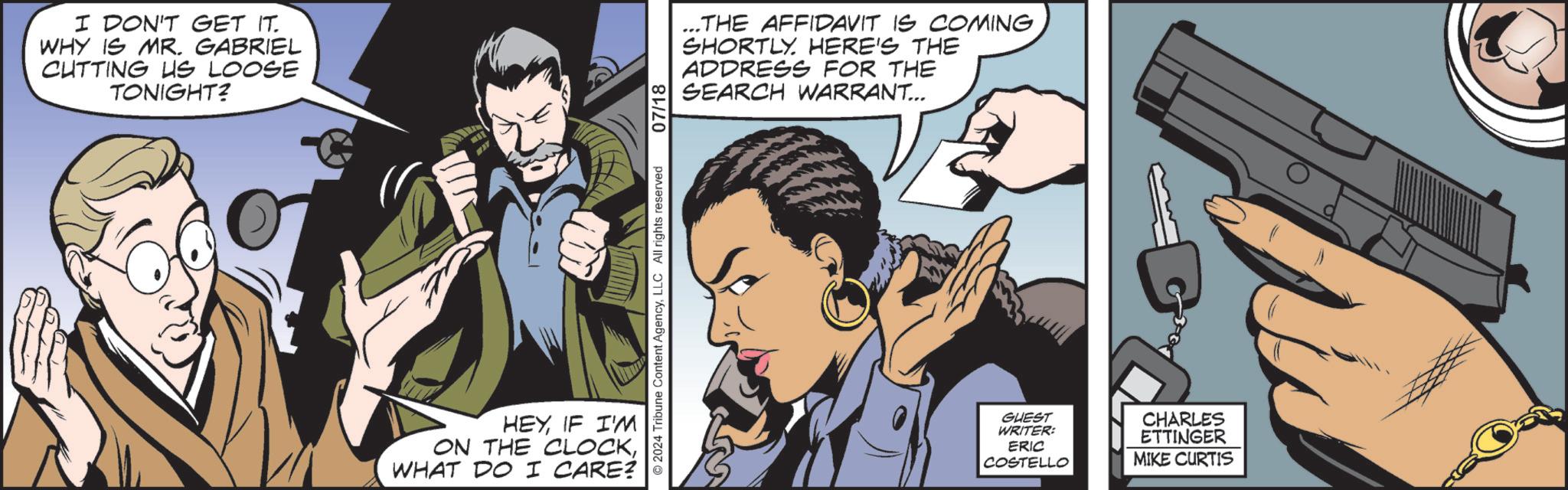 Interaction OCR: I DON'T GET IT. WHY IS MR. GABRIEL CUTTING US LOOSE TONIGHT? HEYIF I'M ON THE CLOCKWHAT DO I CARE? ©2024 Tribune Content AgencyLLC All rights reserved 07/18 ... THE AFFIDAVIT IS COMING SHORTLY. HERE'S THE ADDRESS FOR THE SEARCH WARRANT... GUEST WRITER: ERIC COSTELLO CHARLES ETTINGER MIKE CURTIS I DON'T GET IT . WHY IS MR . GABRIEL CUTTING US LOOSE TONIGHT ? HEYIF I'M ON THE CLOCKWHAT DO I CARE ? © 2024 Tribune Content AgencyLLC All rights reserved 07/18 ... THE AFFIDAVIT IS COMING SHORTLY . HERE'S THE ADDRESS FOR THE SEARCH WARRANT ... GUEST WRITER : ERIC COSTELLO CHARLES ETTINGER MIKE CURTIS