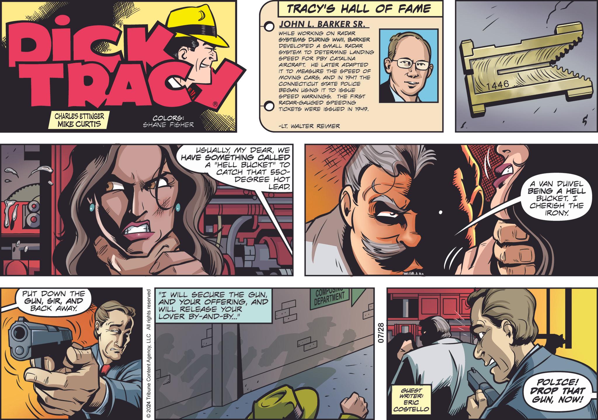 Fictional character OCR: Dick TRAC CHARLES ETTINGER MIKE CURTIS COLORS: SHANE FISHER PUT DOWN THE GUNAND BACK AWAY. © 2024 Tribune Content AgencyLLC All rights reserved TRACY'S HALL OF FAME JOHN L. BARKER SR. WHILE WORKING ON RADAR SYSTEMS DURING WWIIBARKER DEVELOPED A SMALL RADAR SYSTEM TO DETERMINE LANDING SPEED FOR PBY CATALINA AIRCRAFT. HE LATER ADAPTED IT TO MEASURE THE SPEED OF MOVING CARSAND IN 1947 THE CONNECTICUT STATE POLICE BEGAN USING IT TO ISSUE SPEED WARNINGS. THE FIRST RADAR-GAUGED SPEEDING TICKETS WERE ISSUED IN 1949. -LT. WALTER REIMER USUALLYWE HAVE SOMETHING CALLED A "HELL BUCKET" TO CATCH THAT 550- DEGREE HOT LEAD. "I WILL SECURE THE GUNAND WILL RELEASE YOUR LOVER BY-AND-BY..." E COMPUSIN DEPARTMENT 07/28 1446 A VAN DUIVEL BEING A HELL BUCKET. I CHERISH THE IRONY. GUEST WRITER: ERIC COSTELLO POLICE! DROP THAT GUNNOW! $ Dick TRAC CHARLES ETTINGER MIKE CURTIS COLORS : SHANE FISHER PUT DOWN THE GUNAND BACK AWAY . © 2024 Tribune Content AgencyLLC All rights reserved TRACY'S HALL OF FAME JOHN L. BARKER SR . WHILE WORKING ON RADAR SYSTEMS DURING WWIIBARKER DEVELOPED A SMALL RADAR SYSTEM TO DETERMINE LANDING SPEED FOR PBY CATALINA AIRCRAFT . HE LATER ADAPTED IT TO MEASURE THE SPEED OF MOVING CARSAND IN 1947 THE CONNECTICUT STATE POLICE BEGAN USING IT TO ISSUE SPEED WARNINGS . THE FIRST RADAR - GAUGED SPEEDING TICKETS WERE ISSUED IN 1949 . -LT . WALTER REIMER USUALLYMY DEARWE HAVE SOMETHING CALLED A " HELL BUCKET " TO CATCH THAT 550- DEGREE HOT LEAD . " I WILL SECURE THE GUNAND YOUR OFFERINGAND WILL RELEASE YOUR LOVER BY - AND - BY ... " E COMPUSIN DEPARTMENT 07/28 1446 A VAN DUIVEL BEING A HELL BUCKET . I CHERISH THE IRONY . GUEST WRITER : ERIC COSTELLO POLICE ! DROP THAT GUNNOW ! $