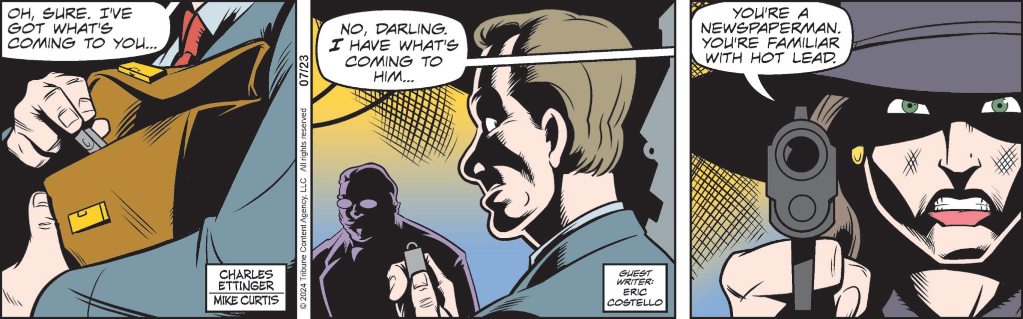 Comics OCR: OHSURE. I'VE GOT WHAT'S COMING TO YOU... CHARLES ETTINGER MIKE CURTIS 2024 Tribune Content AgencyLLC All rights reserved 07/23 NODARLING. I HAVE WHAT'S COMING TO HIM... YOU'RE A NEWSPAPERMAN. YOU'RE FAMILIAR WITH HOT LEAD. GUEST WRITER: ERIC COSTELLO ? OHSURE . I'VE GOT WHAT'S COMING TO YOU ... CHARLES ETTINGER MIKE CURTIS 2024 Tribune Content AgencyLLC All rights reserved 07/23 NODARLING . I HAVE WHAT'S COMING TO HIM ... YOU'RE A NEWSPAPERMAN . YOU'RE FAMILIAR WITH HOT LEAD . GUEST WRITER : ERIC COSTELLO ?
