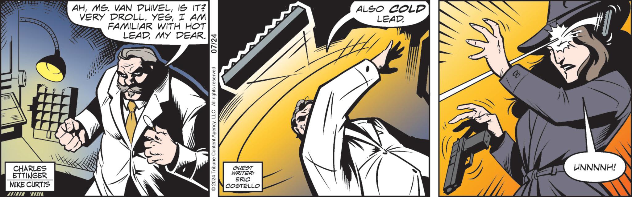 Comics OCR: CHARLES ETTINGER MIKE CURTIS AHIS IT? VERY DROLL. YESI AM FAMILIAR WITH HOT LEADMY DEAR. 2024 Tribune Content AgencyLLC All rights reserved 07/24 GUEST WRITER: ERIC COSTELLO ALSO COLD LEAD. UNNNNH CHARLES ETTINGER MIKE CURTIS AHMS . VAN DUIVELIS IT ? VERY DROLL . YESI AM FAMILIAR WITH HOT LEADMY DEAR . 2024 Tribune Content AgencyLLC All rights reserved 07/24 GUEST WRITER : ERIC COSTELLO ALSO COLD LEAD . UNNNNH