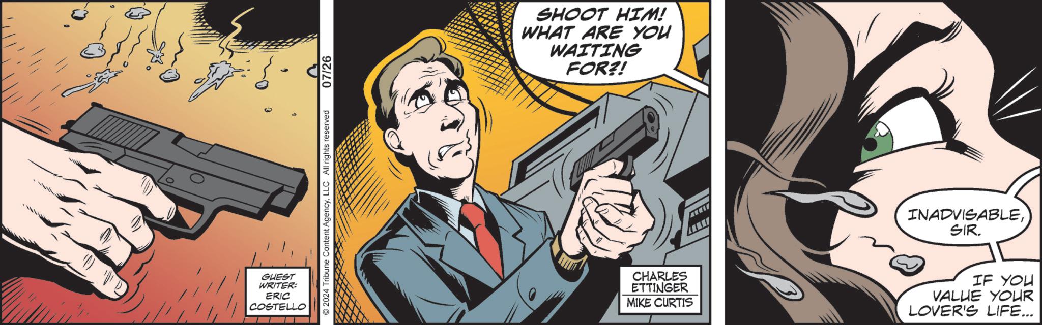 Fictional character OCR: GUEST WRITER: ERIC COSTELLO ???? 2024 Tribune Content AgencyLLC All rights reserved 07/26 SHOOT HIM! WHAT ARE YOU WAITING FOR?! INADVISABLESIR. CHARLES ETTINGER MIKE CURTIS IF YOU VALUE YOUR LOVER'S LIFE... GUEST WRITER : ERIC COSTELLO ???? 2024 Tribune Content AgencyLLC All rights reserved 07/26 SHOOT HIM ! WHAT ARE YOU WAITING FOR ?! INADVISABLESIR . CHARLES ETTINGER MIKE CURTIS IF YOU VALUE YOUR LOVER'S LIFE ...