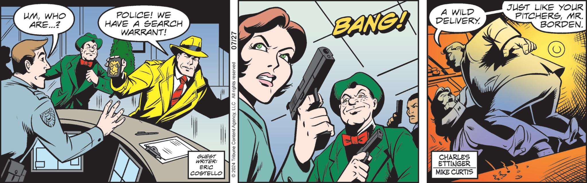 Humour OCR: UMWHO ARE...? POLICE! WE HAVE A SEARCH WARRANT! GUEST WRITER: ERIC COSTELLO ©2024 Tribune Content AgencyLLC All rights reserved 07/27 BANG! A WILD DELIVERY. JUST LIKE YOUR PITCHERSMR. BORDEN. CHARLES ETTINGER MIKE CURTIS UMWHO ARE ... ? POLICE ! WE HAVE A SEARCH WARRANT ! GUEST WRITER : ERIC COSTELLO © 2024 Tribune Content AgencyLLC All rights reserved 07/27 BANG ! A WILD DELIVERY . JUST LIKE YOUR PITCHERSMR . BORDEN . CHARLES ETTINGER MIKE CURTIS