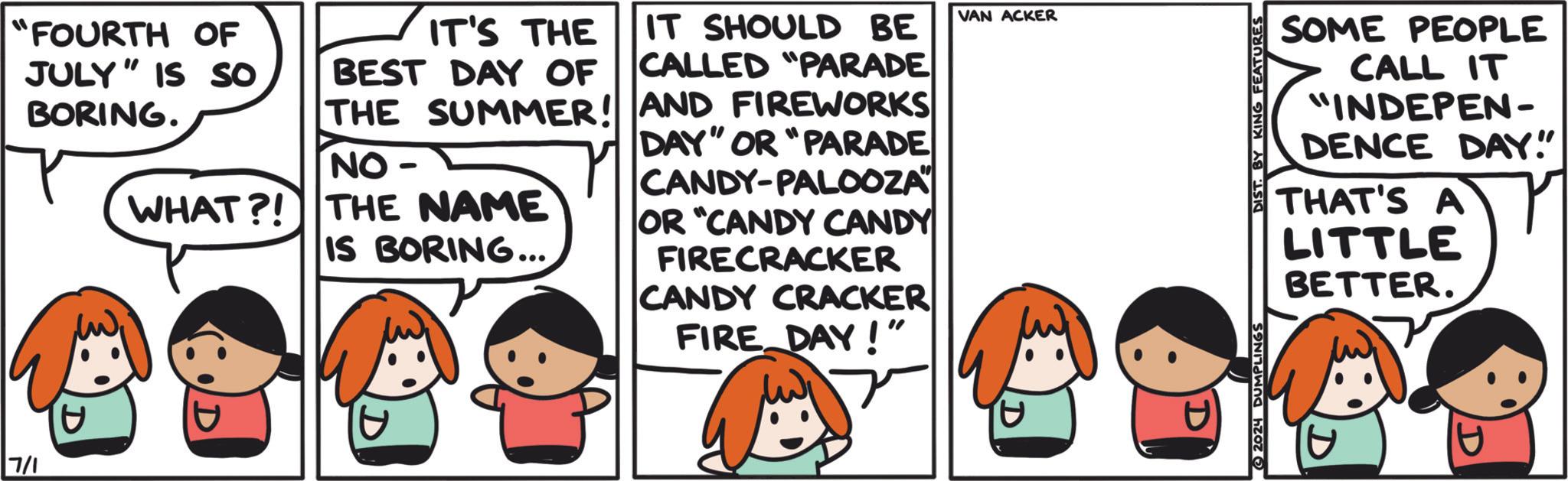 Font OCR: 7/1 "FOURTH OF JULY" IS So BORING. IT'S THE BEST DAY OF THE SUMMER! NO- WHAT?! THE NAME IS BORING... IT SHOULD BE CALLED "PARADE AND FIREWORKS DAY" OR "PARADE CANDY-PALOOZA OR "CANDY CANDY FIRECRACKER CANDY CRACKER FIRE DAY!" ? VAN ACKER DIST. BY KING FEATURES SOME PEOPLE CALL IT "INDEPEN- DENCE DAY!" THAT'S A LITTLE BETTER. r 7/1 " FOURTH OF JULY " IS So BORING . IT'S THE BEST DAY OF THE SUMMER ! NO- WHAT ?! THE NAME IS BORING ... IT SHOULD BE CALLED " PARADE AND FIREWORKS DAY " OR " PARADE CANDY - PALOOZA OR " CANDY CANDY FIRECRACKER CANDY CRACKER FIRE DAY ! " ? VAN ACKER DIST . BY KING FEATURES SOME PEOPLE CALL IT " INDEPEN- DENCE DAY ! " THAT'S A LITTLE BETTER . r