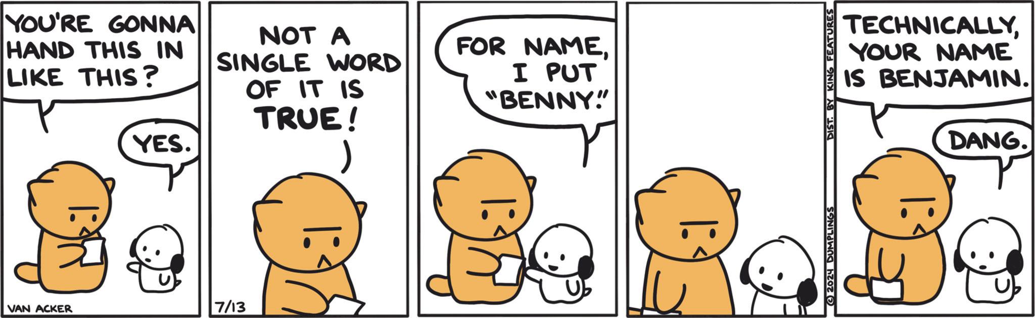 Mammal OCR: YOU'RE GONNA HAND THIS IN LIKE THIS? YES. VAN ACKER 7/13 NOT A SINGLE WORD FOR NAMEOF IT IS TRUE! 1 I PUT "BENNY!" TECHNICALLYYOUR NAME IS BENJAMIN. DANG. 2024 DUMPLINGS DIST. BY KING FEATURES YOU'RE GONNA HAND THIS IN LIKE THIS ? YES . VAN ACKER 7/13 NOT A SINGLE WORD FOR NAMEOF IT IS TRUE ! 1 I PUT " BENNY ! " TECHNICALLYYOUR NAME IS BENJAMIN . DANG . 2024 DUMPLINGS DIST . BY KING FEATURES