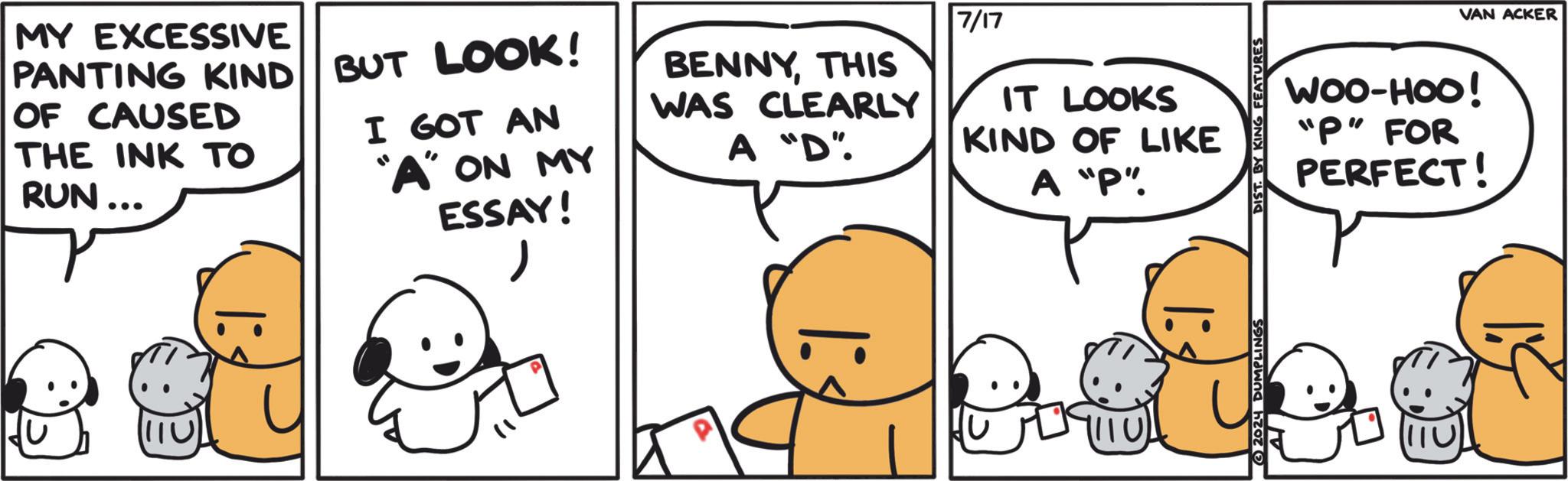 Mammal OCR: MY EXCESSIVE PANTING KIND OF CAUSED THE INK TO RUN... BUT LOOK! I GOT AN "A" ON MY I: ESSAY! ? BENNYTHIS WAS CLEARLY A "D". 7/17 IT LOOKS KIND OF LIKE A "P". |: DIST. BY KING FEATURES 2024 DUMPLINGS VAN ACKER WOO-HOO! "P" FOR PERFECT! 110 MY EXCESSIVE PANTING KIND OF CAUSED THE INK TO RUN ... BUT LOOK ! I GOT AN " A " ON MY I : ESSAY ! ? BENNYTHIS WAS CLEARLY A " D " . 7/17 IT LOOKS KIND OF LIKE A " P " . | : DIST . BY KING FEATURES 2024 DUMPLINGS VAN ACKER WOO - HOO ! " P " FOR PERFECT ! 110