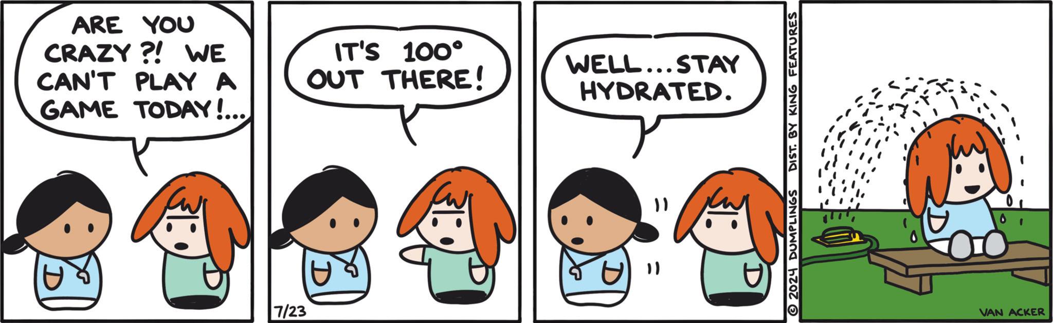 Organism OCR: ARE YOU CRAZY?! WE CAN'T PLAY A GAME TODAY!... D IT'S 100° OUT THERE! WELL...STAY HYDRATED. 7/23 D "1 " 2024 DUMPLINGS DIST. BY KING FEATURES D 00 VAN ACKER ARE YOU CRAZY ?! WE CAN'T PLAY A GAME TODAY ! ... D IT'S 100 ° OUT THERE ! WELL ... STAY HYDRATED . 7/23 D " 1 " 2024 DUMPLINGS DIST . BY KING FEATURES D 00 VAN ACKER