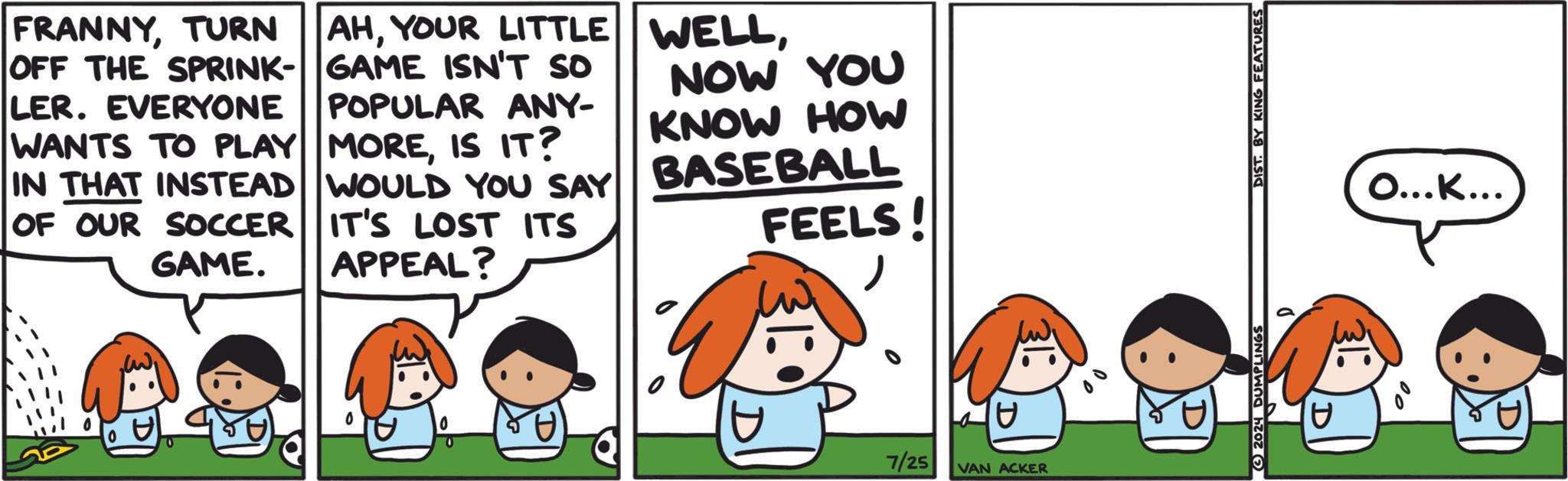 Line OCR: FRANNYTURN OFF THE SPRINK- LER. EVERYONE WANTS TO PLAY IN THAT INSTEAD OF OUR SOCCER GAME. AHYOUR LITTLE GAME ISN'T SO POPULAR ANY- MOREIS IT? WOULD YOU SAY IT'S LOST ITS APPEAL? WELLNOW YOU KNOW HOW BASEBALL FEELS!7/25 VAN ACKER 2024 DUMPLINGS DIST. BY KING FEATURES O...K... FRANNYTURN OFF THE SPRINK- LER . EVERYONE WANTS TO PLAY IN THAT INSTEAD OF OUR SOCCER GAME . AHYOUR LITTLE GAME ISN'T SO POPULAR ANY- MOREIS IT ? WOULD YOU SAY IT'S LOST ITS APPEAL ? WELLNOW YOU KNOW HOW BASEBALL FEELS !7/25 VAN ACKER 2024 DUMPLINGS DIST . BY KING FEATURES O ... K ...