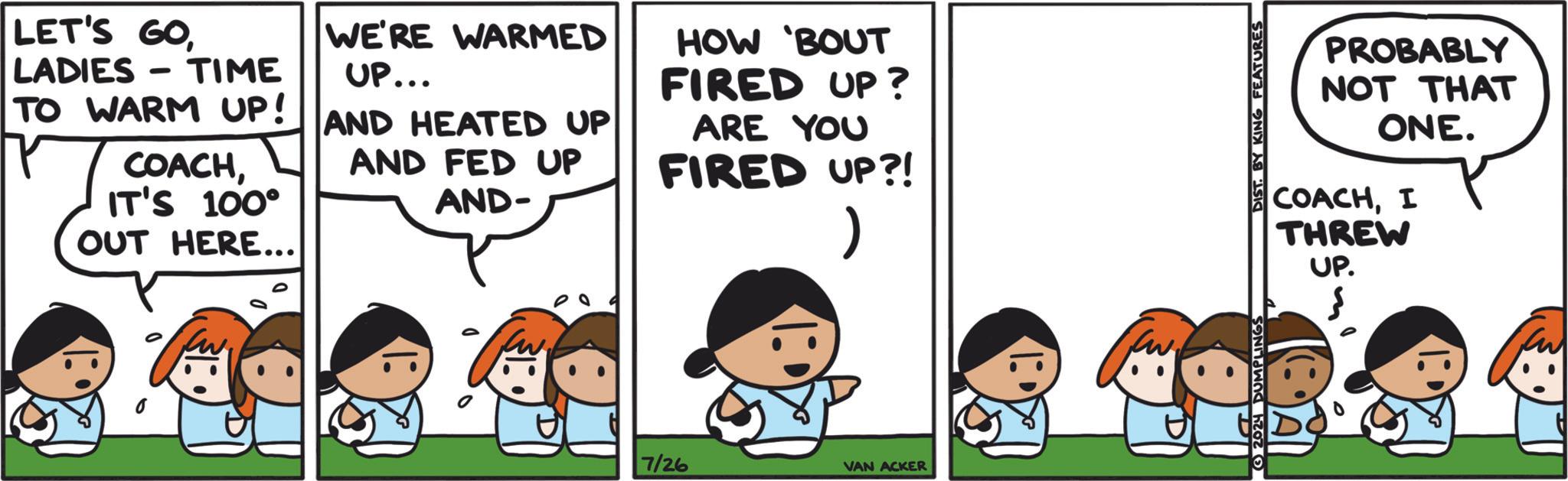 Font OCR: LET'S GOLADIES- - TIME TO WARM UP! COACHIT'S 100° OUT HERE... WE'RE WARMED UP... AND HEATED UP AND FED UP AND- HOW BOUT FIRED UP? ARE YOU FIRED UP?! ) 0 7/26 VAN ACKER 2024 DUMPLINGS DIST. BY KING FEATURES PROBABLY NOT THAT ONE. COACHI THREW UP. LET'S GOLADIES- - TIME TO WARM UP ! COACHIT'S 100 ° OUT HERE ... WE'RE WARMED UP ... AND HEATED UP AND FED UP AND- HOW BOUT FIRED UP ? ARE YOU FIRED UP ?! ) 0 7/26 VAN ACKER 2024 DUMPLINGS DIST . BY KING FEATURES PROBABLY NOT THAT ONE . COACHI THREW UP .