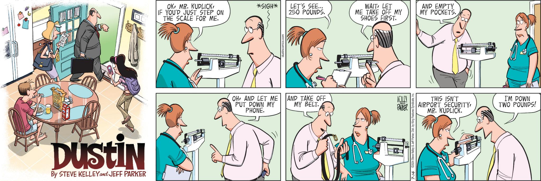 Jaw OCR: DUSTIN By STEVE KELLEY and JEFF PARKER OKIF YOU'D JUST STEP ON THE SCALE FOR ME. *SIGH* LET'S SEE... 250 POUNDS. OHAND LET ME PUT DOWN MY PHONE. WAIT LET ME TAKE OFF MY SHOES FIRST. AND EMPTY MY POCKETS. AND TAKE OFF KILN MY BELT. PARKER THIS ISN'T AIRPORT SECURITYMR. KUDLICK. 7-14 2024 Steve Kelley & Jeff ParkerDist. b I'M DOWN TWO POUNDS! DUSTIN By STEVE KELLEY and JEFF PARKER OKMR . KUDLICKIF YOU'D JUST STEP ON THE SCALE FOR ME . * SIGH * LET'S SEE ... 250 POUNDS . OHAND LET ME PUT DOWN MY PHONE . WAIT LET ME TAKE OFF MY SHOES FIRST . AND EMPTY MY POCKETS . AND TAKE OFF KILN MY BELT . PARKER THIS ISN'T AIRPORT SECURITYMR . KUDLICK . 7-14 2024 Steve Kelley & Jeff ParkerDist . b I'M DOWN TWO POUNDS !