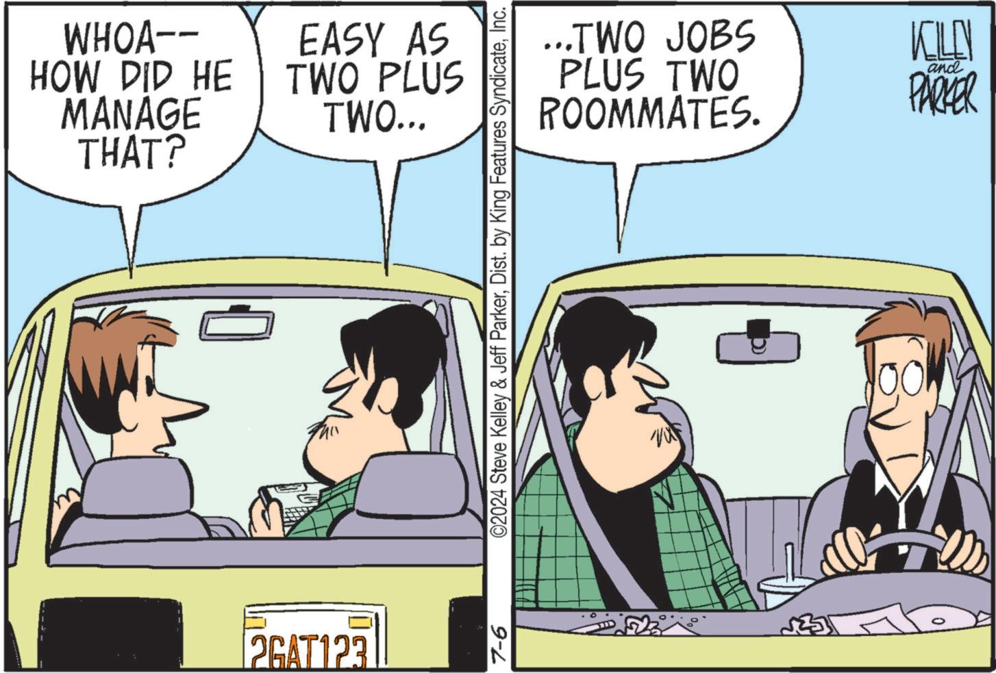 Happy OCR: WHOA-- HOW DID HE MANAGE THAT? EASY AS TWO PLUS TWO... 0 2GAT123 7-6 ©2024 Steve Kelley & Jeff ParkerInc. ...TWO JOBS PLUS TWO ROOMMATES. KILL and PARKER 00 WHOA-- HOW DID HE MANAGE THAT ? EASY AS TWO PLUS TWO ... 0 2GAT123 7-6 © 2024 Steve Kelley & Jeff ParkerDist . by King Features SyndicateInc. ... TWO JOBS PLUS TWO ROOMMATES . KILL and PARKER 00