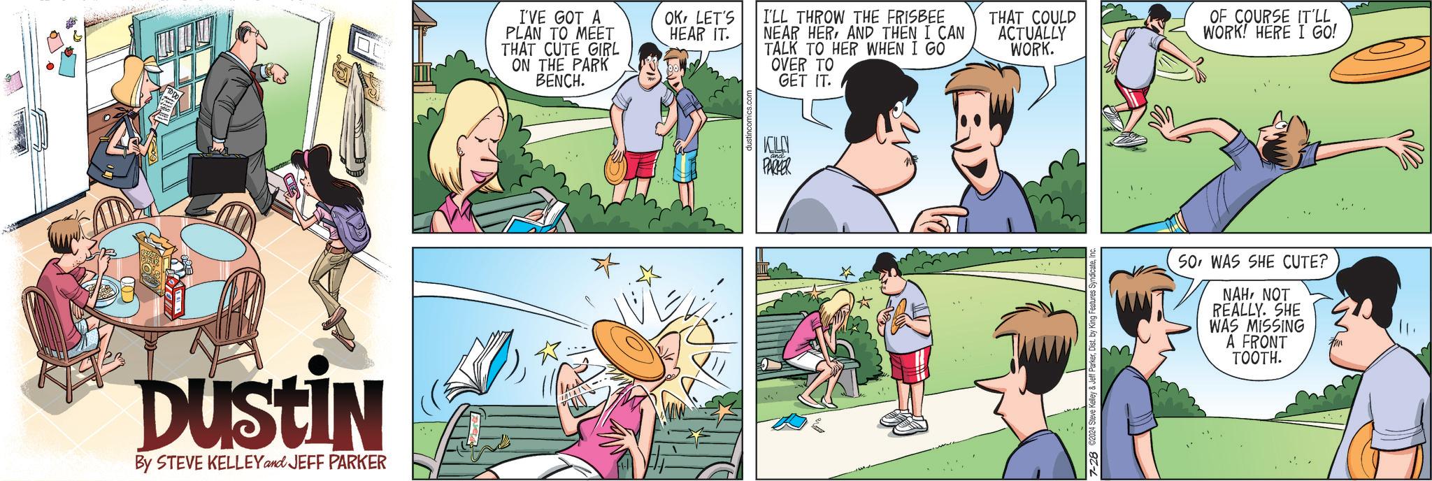 Fictional character OCR: DUSTIN By STEVE KELLEY and JEFF PARKER I'VE GOT A PLAN TO MEET THAT CUTE GIRL ON THE PARK BENCH. OKLET'S HEAR IT. I'LL THROW THE FRISBEE NEAR HERAND THEN I CAN TALK TO HER WHEN I GO OVER TO GET IT. THAT COULD ACTUALLY WORK. OF COURSE IT'LL. WORK! HERE I GO! KILLN PARKER 7-28 2024 Steve Kelley & Jeff ParkerInd SOWAS SHE CUTE? NAHNOT REALLY. SHE WAS MISSING A FRONT TOOTH. DUSTIN By STEVE KELLEY and JEFF PARKER I'VE GOT A PLAN TO MEET THAT CUTE GIRL ON THE PARK BENCH . OKLET'S HEAR IT . I'LL THROW THE FRISBEE NEAR HERAND THEN I CAN TALK TO HER WHEN I GO OVER TO GET IT . THAT COULD ACTUALLY WORK . OF COURSE IT'LL . WORK ! HERE I GO ! KILLN PARKER 7-28 2024 Steve Kelley & Jeff ParkerDist . by King Features SyndicateInd SOWAS SHE CUTE ? NAHNOT REALLY . SHE WAS MISSING A FRONT TOOTH .