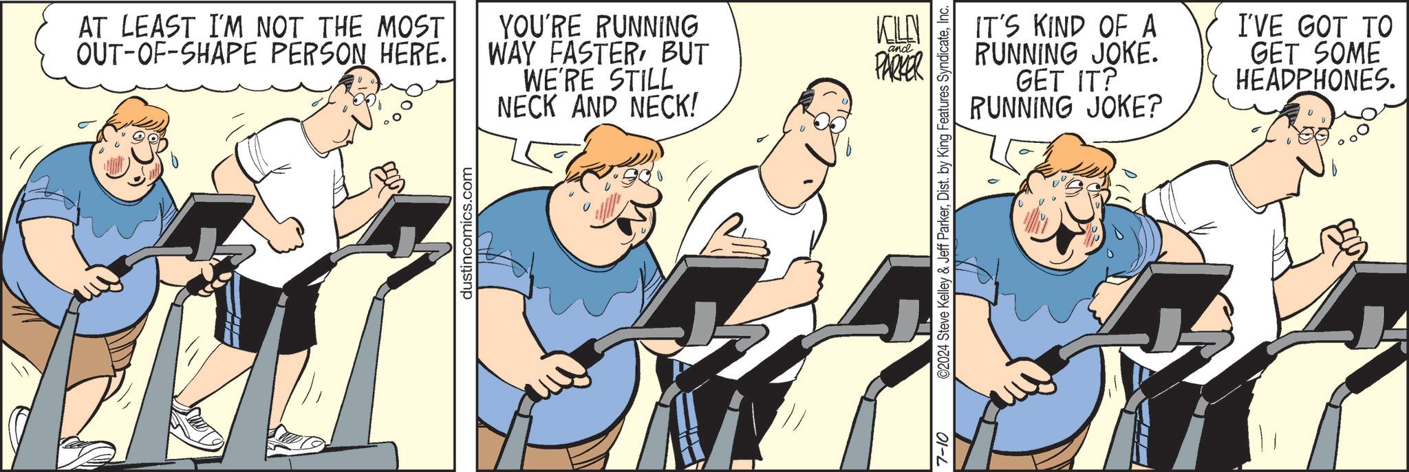 Illustration OCR: AT LEAST I'M NOT THE MOST OUT-OF-SHAPE PERSON HERE. YOU'RE RUNNING WAY FASTERBUT WE'RE STILL NECK AND NECK! KELLY and PARKER dustincomics.com 7-10 ©2024 Steve Kelley & Jeff ParkerInc. IT'S KIND OF A RUNNING JOKE. GET IT? RUNNING JOKE? I'VE GOT TO GET SOME HEADPHONES. AT LEAST I'M NOT THE MOST OUT - OF - SHAPE PERSON HERE . YOU'RE RUNNING WAY FASTERBUT WE'RE STILL NECK AND NECK ! KELLY and PARKER dustincomics.com 7-10 © 2024 Steve Kelley & Jeff ParkerDist . by King Features SyndicateInc. IT'S KIND OF A RUNNING JOKE . GET IT ? RUNNING JOKE ? I'VE GOT TO GET SOME HEADPHONES .