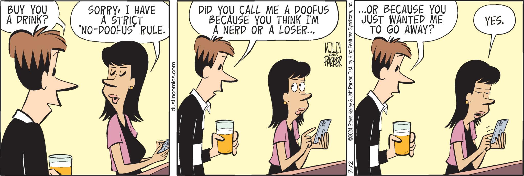Event OCR: BUY YOU A DRINK? SORRYI HAVE A STRICT "NO-DOOFUS" RULE. DID YOU CALL ME A DOOFUS BECAUSE YOU THINK I'M A NERD OR A LOSER... dustincomics.com and KOLN PARKER ...OR BECAUSE YOU JUST WANTED ME TO GO AWAY? 7-12 ©2024 Steve Kelley & Jeff ParkerInc. YES. BUY YOU A DRINK ? SORRYI HAVE A STRICT " NO - DOOFUS " RULE . DID YOU CALL ME A DOOFUS BECAUSE YOU THINK I'M A NERD OR A LOSER ... dustincomics.com and KOLN PARKER ... OR BECAUSE YOU JUST WANTED ME TO GO AWAY ? 7-12 © 2024 Steve Kelley & Jeff ParkerDist . by King Features SyndicateInc. YES .