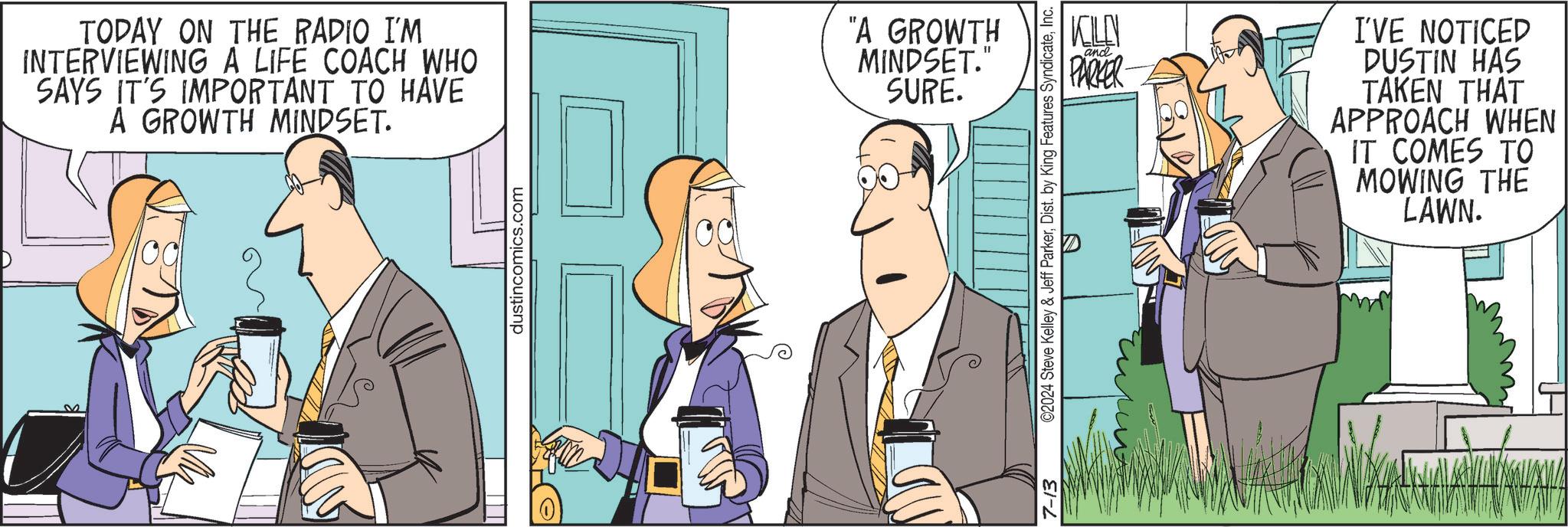 Fictional character OCR: 32 TODAY ON THE RADIO I'M INTERVIEWING A LIFE COACH WHO SAYS IT'S IMPORTANT TO HAVE A GROWTH MINDSET. "A GROWTH MINDSET." SURE. dustincomics.com KILN and PARKER I'VE NOTICED DUSTIN HAS TAKEN THAT APPROACH WHEN IT COMES TO MOWING THE 7-13 ©2024 Steve Kelley & Jeff ParkerInc. LAWN. 32 TODAY ON THE RADIO I'M INTERVIEWING A LIFE COACH WHO SAYS IT'S IMPORTANT TO HAVE A GROWTH MINDSET . " A GROWTH MINDSET . " SURE . dustincomics.com KILN and PARKER I'VE NOTICED DUSTIN HAS TAKEN THAT APPROACH WHEN IT COMES TO MOWING THE 7-13 © 2024 Steve Kelley & Jeff ParkerDist . by King Features SyndicateInc. LAWN .