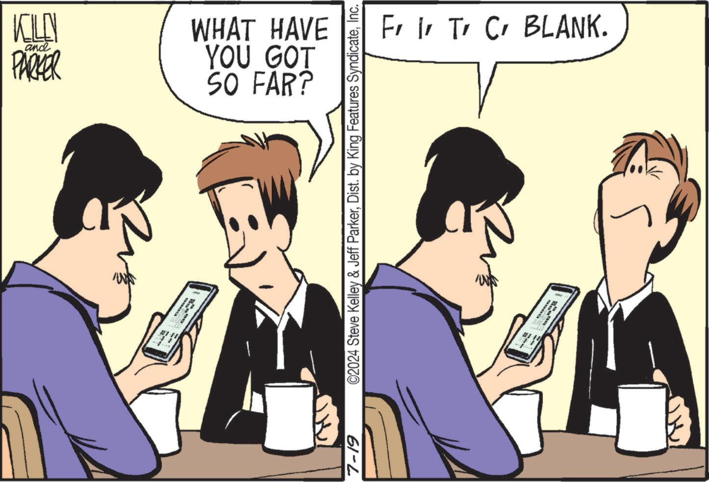 Line OCR: KILEN and PARKER WHAT HAVE YOU GOT SO FAR? 7-19 ©2024 Steve Kelley & Jeff ParkerInc. Fr I T C BLANK. KILEN and PARKER WHAT HAVE YOU GOT SO FAR ? 7-19 © 2024 Steve Kelley & Jeff ParkerDist . by King Features SyndicateInc. Fr I T C BLANK .