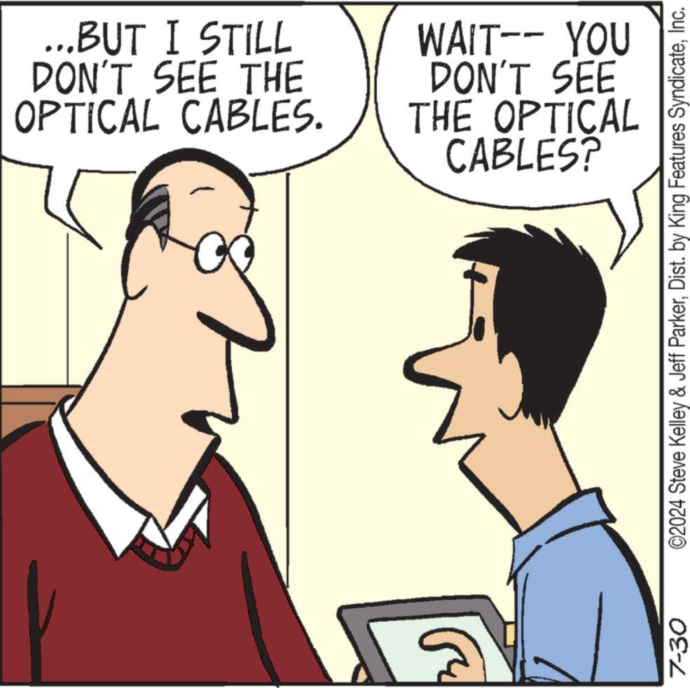 Human OCR: 7-30 ...BUT I STILL DON'T SEE THE OPTICAL CABLES. WAIT-- YOU DON'T SEE THE OPTICAL CABLES? ©2024 Steve Kelley & Jeff ParkerInc. 7-30 ... BUT I STILL DON'T SEE THE OPTICAL CABLES . WAIT-- YOU DON'T SEE THE OPTICAL CABLES ? © 2024 Steve Kelley & Jeff ParkerDist . by King Features Syndicate