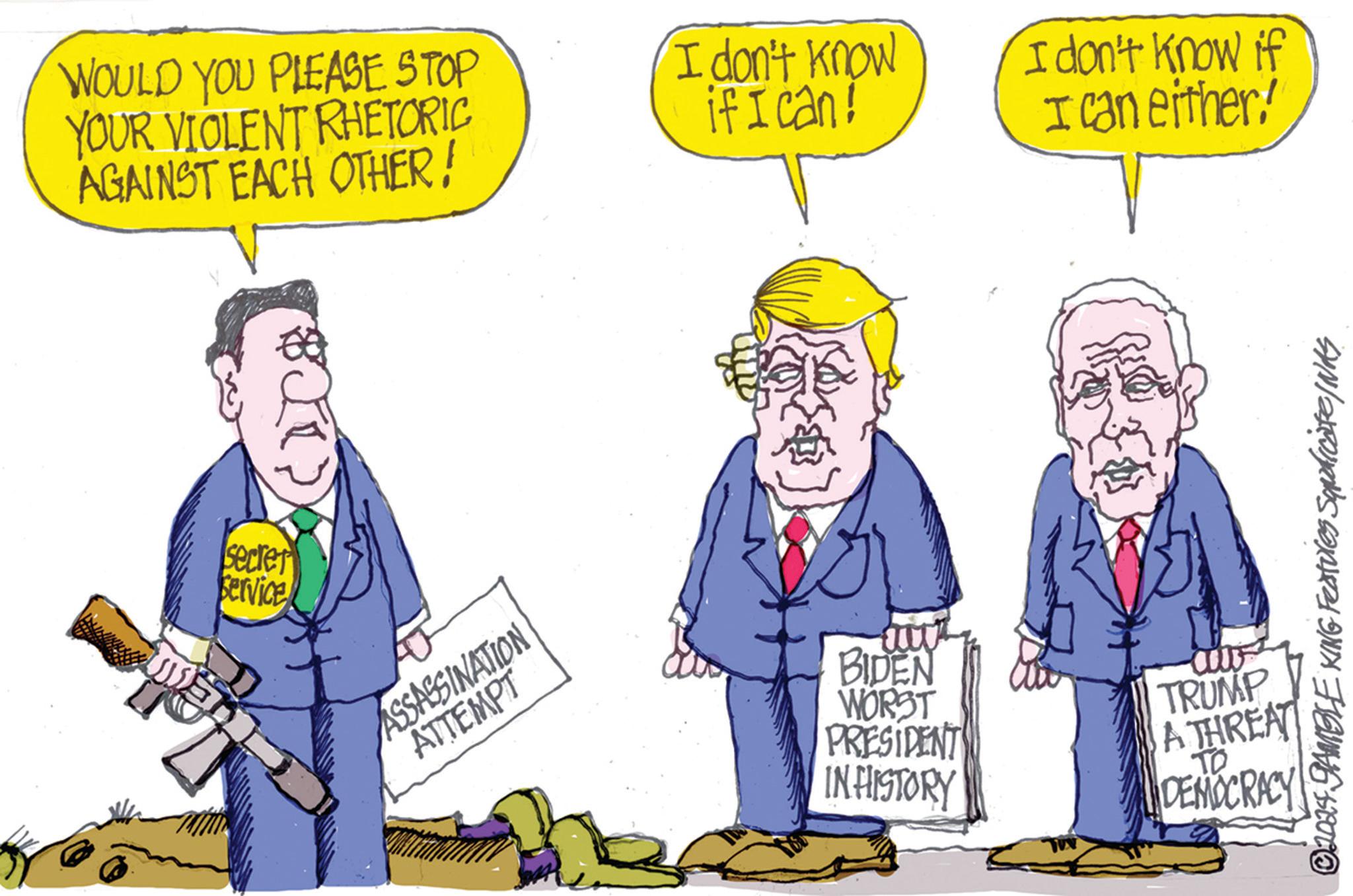 Humour OCR: WOULD YOU PLEASE STOP YOUR VIOLENT RHETORIC AGAINST EACH OTHER! secret Service ASSASSINATION ATTEMPT I don't know ifican! I don't know if I can either! © 2024 GAMBLE KING Features Squadicate/NAS BIDEN WORST PRESIDENT IN HISTORY TRUMP A THREAT TO DEMOCRACY WOULD YOU PLEASE STOP YOUR VIOLENT RHETORIC AGAINST EACH OTHER ! secret Service ASSASSINATION ATTEMPT I don't know ifican ! I don't know if I can either ! © 2024 GAMBLE KING Features Squadicate / NAS BIDEN WORST PRESIDENT IN HISTORY TRUMP A THREAT TO DEMOCRACY