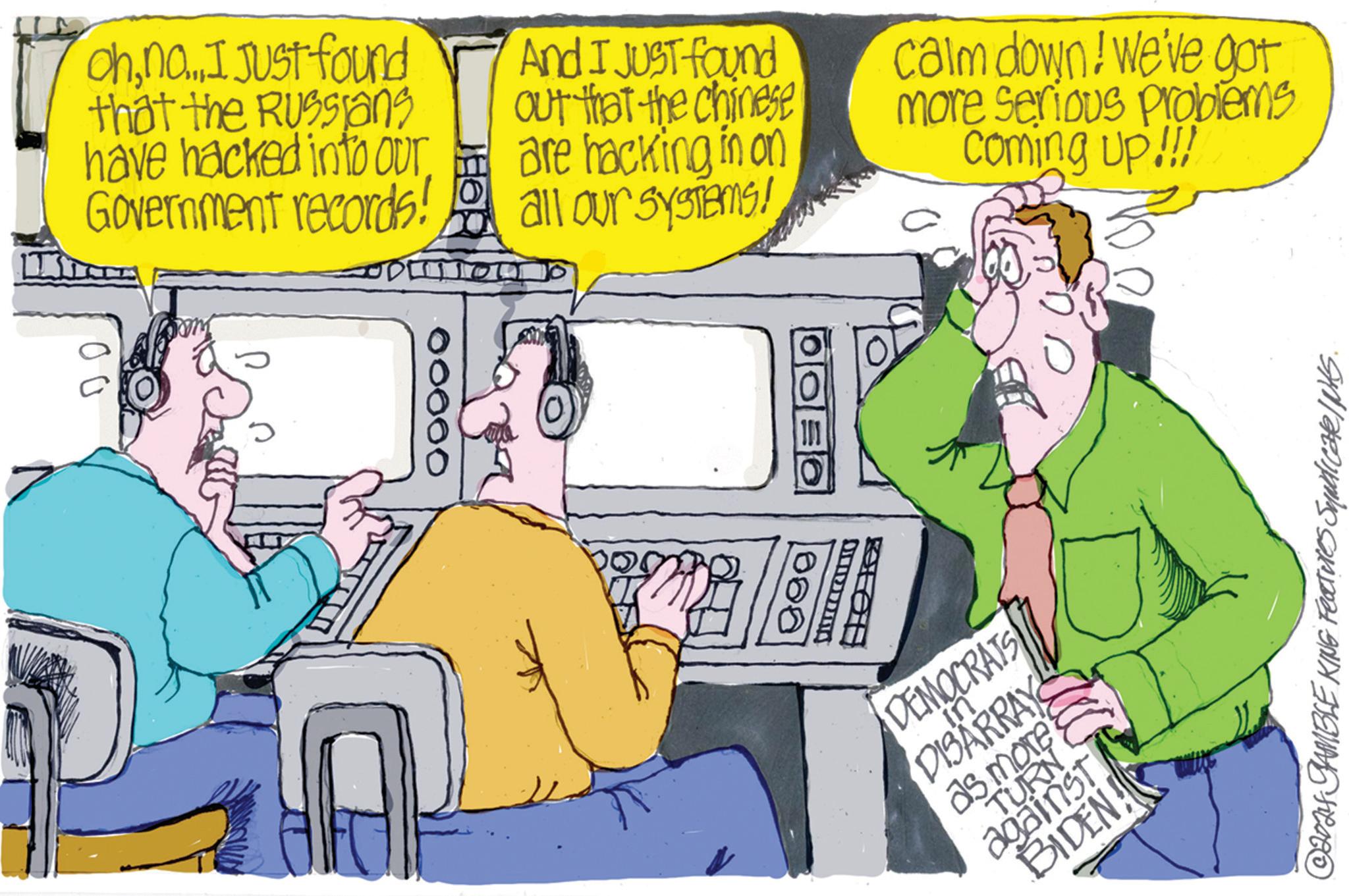 Adaptation OCR: Ohno... I. Just found that the Russians have hacked into our Government records! And I JUST found out that the chinese are hacking in on all our systems! calm down! We've got more serious problems coming up!!! 00000 000 DEMOCRATS DISARRAY as more against BIDEN! Features Syndicate/NKS. ©2024 GAMBLE KING Ohno ... I. Just found that the Russians have hacked into our Government records ! And I JUST found out that the chinese are hacking in on all our systems ! calm down ! We've got more serious problems coming up !!! 00000 000 DEMOCRATS DISARRAY as more against BIDEN ! Features Syndicate / NKS . © 2024 GAMBLE KING