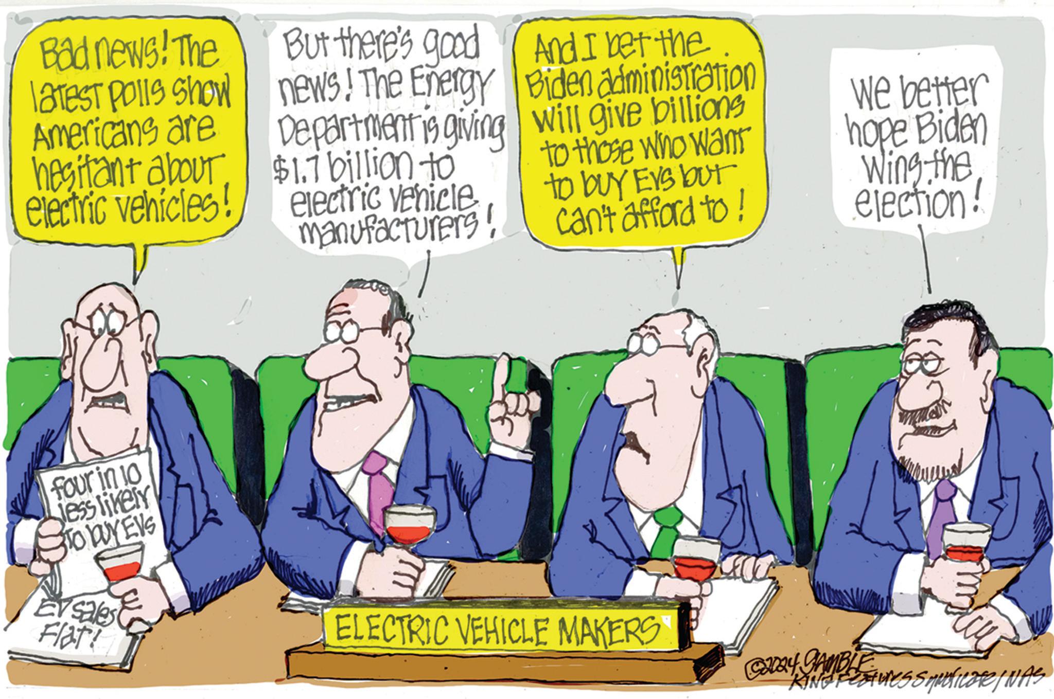 Humour OCR: Bad news! The latest polls show Americans are hesitant about electric vehicles! But there's good news! The Energy Department is giving $1.7 billion to electric vehicle manufacturers! And I bet the Biden administration will give billions to those who want to buy Evs but can't afford to! We better hope Biden Wing the election! four in 10 Jess likely S TO WYEVS E sales Flat ELECTRIC VEHICLE MAKERS ©2004 GAMBLE AINESS MULTICOTINAS KING Feature Bad news ! The latest polls show Americans are hesitant about electric vehicles ! But there's good news ! The Energy Department is giving $ 1.7 billion to electric vehicle manufacturers ! And I bet the Biden administration will give billions to those who want to buy Evs but can't afford to ! We better hope Biden Wing the election ! four in 10 Jess likely S TO WYEVS E sales Flat ELECTRIC VEHICLE MAKERS © 2004 GAMBLE AINESS MULTICOTINAS KING Feature