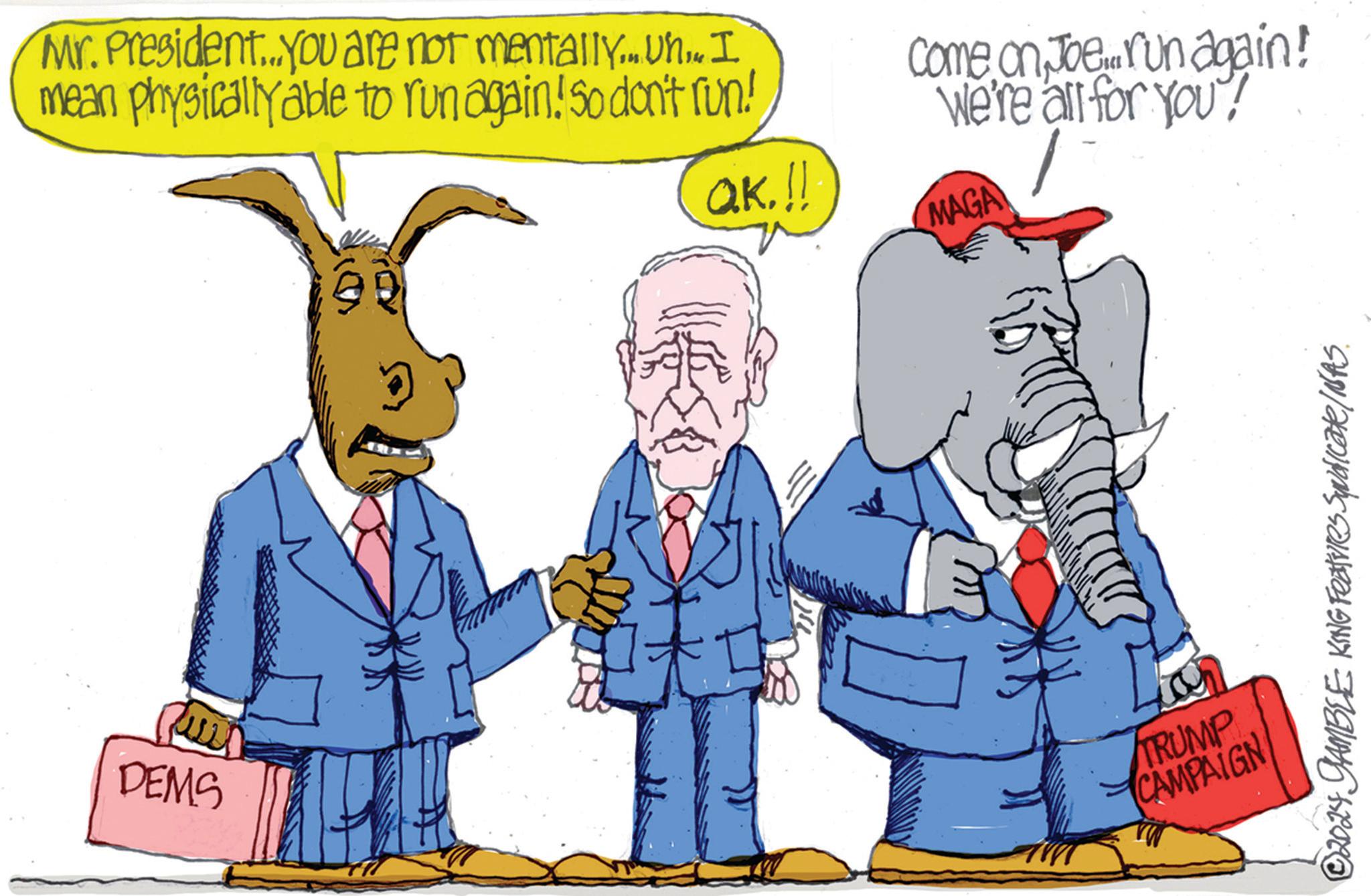 Art OCR: Mr. President....you are not mentally... Uh.. I mean physically able to run again! So don't run! Come on Joe run again! We're all for you! QK.!! MAGA DEMS TRUMP CAMPAIGN © 2024 GAMBLE KING Features Syndicate/NAS. Mr. President .... you are not mentally ... Uh .. I mean physically able to run again ! So don't run ! Come on Joe run again ! We're all for you ! QK . !! MAGA DEMS TRUMP CAMPAIGN © 2024 GAMBLE KING Features Syndicate / NAS .