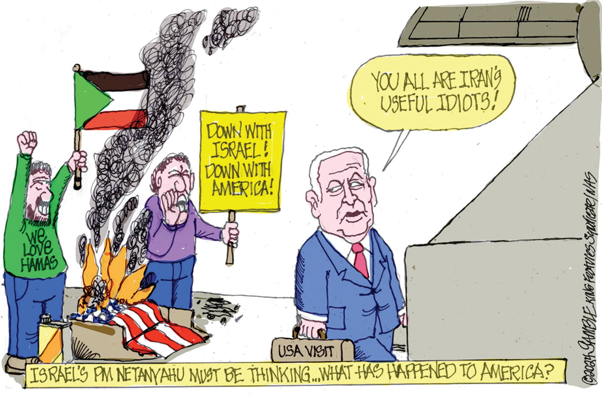 Humour OCR: we Love HAMAS DOWN WITH ISRAEL! DOWN WITH AMERICA! YOU ALL ARE IRAN'S USEFUL IDIOTS! ??? USA VISIT ISRAEL'S PM NETANYAHU MUST BE THINKING... WHAT HAS HAPPENED TO AMERICA? © 2024 GAMBLE KING Features Syndicate/NAS we Love HAMAS DOWN WITH ISRAEL ! DOWN WITH AMERICA ! YOU ALL ARE IRAN'S USEFUL IDIOTS ! ??? USA VISIT ISRAEL'S PM NETANYAHU MUST BE THINKING ... WHAT HAS HAPPENED TO AMERICA ? © 2024 GAMBLE KING Features Syndicate / NAS