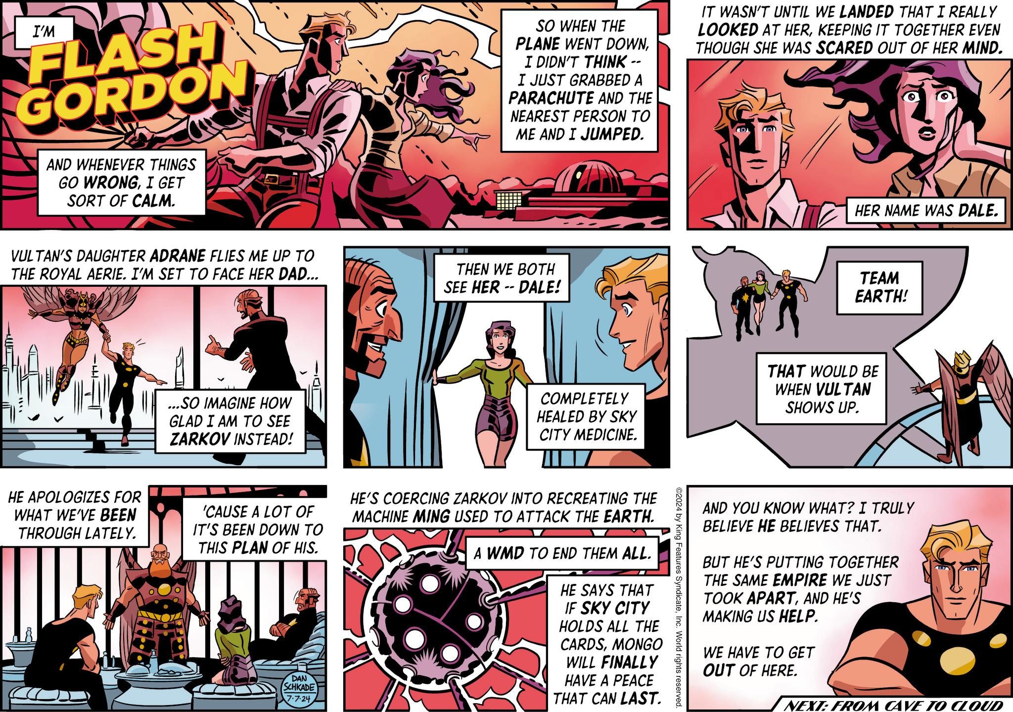 Illustration Faces (1) OCR: I'M FLASH GORDON AND WHENEVER THINGS GO WRONGI GET SORT OF CALM. SO WHEN THE PLANE WENT DOWNI DIDN'T THINK -- I JUST GRABBED A PARACHUTE AND THE NEAREST PERSON TO ME AND I JUMPED. IT WASN'T UNTIL WE LANDED THAT I REALLY LOOKED AT HERKEEPING IT TOGETHER EVEN THOUGH SHE WAS SCARED OUT OF HER MIND. VULTAN'S DAUGHTER ADRANE FLIES ME UP TO THE ROYAL AERIE. I'M SET TO FACE HER DAD... THEN WE BOTH SEE HER-DALE! ...SO IMAGINE HOW GLAD I AM TO SEE ZARKOV INSTEAD! HER NAME WAS DALE. TEAM EARTH! COMPLETELY HEALED BY SKY CITY MEDICINE. THAT WOULD BE WHEN VULTAN SHOWS UP. ©2024 by King Features SyndicateInc. World rights reserved. HE APOLOGIZES FOR WHAT WE'VE BEEN THROUGH LATELY. 'CAUSE A LOT OF IT'S BEEN DOWN TO THIS PLAN OF HIS. DAN SCHKADE 7.7.24 HE'S COERCING ZARKOV INTO RECREATING THE MACHINE MING USED TO ATTACK THE EARTH. A WMD TO END THEM ALL. HE SAYS THAT IF SKY CITY HOLDS ALL THE CARDSMONGO WILL FINALLY HAVE A PEACE THAT CAN LAST. AND YOU KNOW WHAT? I TRULY BELIEVE HE BELIEVES THAT. BUT HE'S PUTTING TOGETHER THE SAME EMPIRE WE JUST TOOK APARTAND HE'S MAKING US HELP. WE HAVE TO GET OUT OF HERE. NEXT: FROM CAVE TO CLOUD I'M FLASH GORDON AND WHENEVER THINGS GO WRONGI GET SORT OF CALM . SO WHEN THE PLANE WENT DOWNI DIDN'T THINK -- I JUST GRABBED A PARACHUTE AND THE NEAREST PERSON TO ME AND I JUMPED . IT WASN'T UNTIL WE LANDED THAT I REALLY LOOKED AT HERKEEPING IT TOGETHER EVEN THOUGH SHE WAS SCARED OUT OF HER MIND . VULTAN'S DAUGHTER ADRANE FLIES ME UP TO THE ROYAL AERIE . I'M SET TO FACE HER DAD ... THEN WE BOTH SEE HER - DALE ! ... SO IMAGINE HOW GLAD I AM TO SEE ZARKOV INSTEAD ! HER NAME WAS DALE . TEAM EARTH ! COMPLETELY HEALED BY SKY CITY MEDICINE . THAT WOULD BE WHEN VULTAN SHOWS UP . © 2024 by King Features SyndicateInc. World rights reserved . HE APOLOGIZES FOR WHAT WE'VE BEEN THROUGH LATELY . ' CAUSE A LOT OF IT'S BEEN DOWN TO THIS PLAN OF HIS . DAN SCHKADE 7.7.24 HE'S COERCING ZARKOV INTO RECREATING THE MACHINE MING USED TO ATTACK THE EARTH . A WMD TO END THEM ALL . HE SAYS THAT IF SKY CITY HOLDS ALL THE CARDSMONGO WILL FINALLY HAVE A PEACE THAT CAN LAST . AND YOU KNOW WHAT ? I TRULY BELIEVE HE BELIEVES THAT . BUT HE'S PUTTING TOGETHER THE SAME EMPIRE WE JUST TOOK APARTAND HE'S MAKING US HELP . WE HAVE TO GET OUT OF HERE . NEXT : FROM CAVE TO CLOUD
