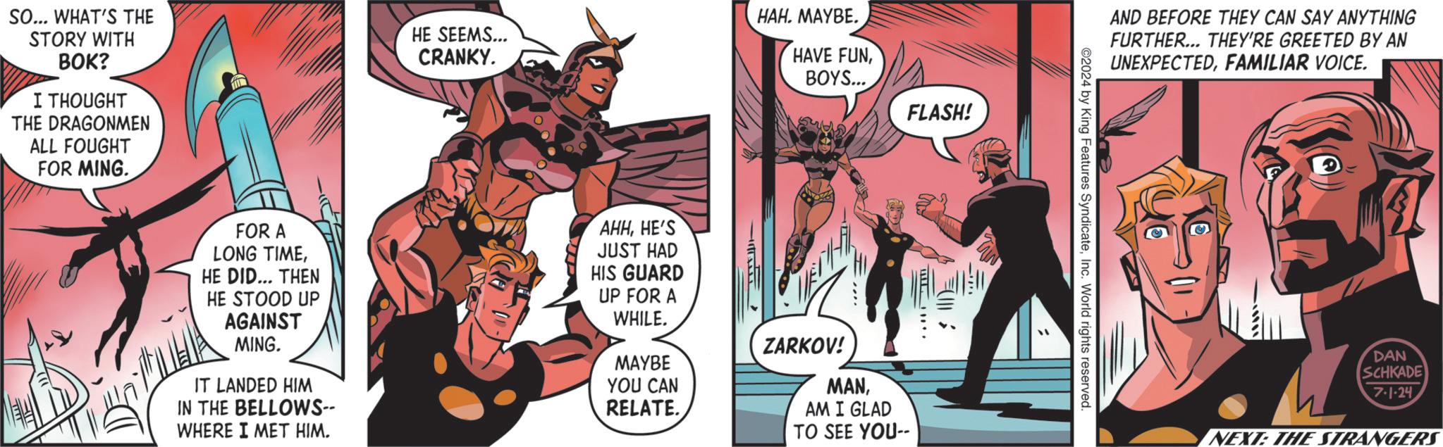 Humour OCR: SO... WHAT'S THE STORY WITH BOK? I THOUGHT THE DRAGONMEN ALL FOUGHT FOR MING. HE SEEMS... CRANKY. HAH. MAYBE. HAVE FUNBOYS... FLASH! FOR A LONG TIMEHE DID... THEN HE STOOD UP AGAINST MING. IT LANDED HIM IN THE BELLOWS-- WHERE I MET HIM. AHHHE'S JUST HAD HIS GUARD UP FOR A WHILE. MAYBE YOU CAN RELATE. H ZARKOV! MANAM I GLAD TO SEE YOU-- AND BEFORE THEY CAN SAY ANYTHING FURTHER... THEY'RE GREETED BY AN UNEXPECTEDFAMILIAR VOICE. 2024 by King Features SyndicateInc. World rights reserved. -????? DAN SCHKADE 7-1-24. NEXT: THE STRANGERS SO ... WHAT'S THE STORY WITH BOK ? I THOUGHT THE DRAGONMEN ALL FOUGHT FOR MING . HE SEEMS ... CRANKY . HAH . MAYBE . HAVE FUNBOYS ... FLASH ! FOR A LONG TIMEHE DID ... THEN HE STOOD UP AGAINST MING . IT LANDED HIM IN THE BELLOWS-- WHERE I MET HIM . AHHHE'S JUST HAD HIS GUARD UP FOR A WHILE . MAYBE YOU CAN RELATE . H ZARKOV ! MANAM I GLAD TO SEE YOU-- AND BEFORE THEY CAN SAY ANYTHING FURTHER ... THEY'RE GREETED BY AN UNEXPECTEDFAMILIAR VOICE . 2024 by King Features SyndicateInc. World rights reserved . - ? ? ??? DAN SCHKADE 7-1-24 . NEXT : THE STRANGERS