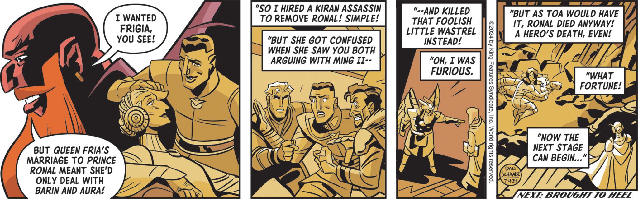 Fiction OCR: I WANTED FRIGIAYOU SEE! "SO I HIRED A KIRAN ASSASSIN TO REMOVE RONAL! SIMPLE! "BUT SHE GOT CONFUSED WHEN SHE SAW YOU BOTH ARGUING WITH MING II-- "--AND KILLED THAT FOOLISH LITTLE WASTREL INSTEAD! "OHI WAS FURIOUS. BUT QUEEN FRIA'S MARRIAGE TO PRINCE RONAL MEANT SHE'D ONLY DEAL WITH BARIN AND AURA! "BUT AS TOA WOULD HAVE ITRONAL DIED ANYWAY! ©2024 by King Features SyndicateInc. World rights reserved. A HERO'S DEATHEVEN! "WHAT FORTUNE! "NOW THE NEXT STAGE CAN BEGIN..." DAN SCHKADE 7.4-24 NEXT: BROUGHT TO HEEL I WANTED FRIGIAYOU SEE ! " SO I HIRED A KIRAN ASSASSIN TO REMOVE RONAL ! SIMPLE ! " BUT SHE GOT CONFUSED WHEN SHE SAW YOU BOTH ARGUING WITH MING II-- " --AND KILLED THAT FOOLISH LITTLE WASTREL INSTEAD ! " OHI WAS FURIOUS . BUT QUEEN FRIA'S MARRIAGE TO PRINCE RONAL MEANT SHE'D ONLY DEAL WITH BARIN AND AURA ! " BUT AS TOA WOULD HAVE ITRONAL DIED ANYWAY ! © 2024 by King Features SyndicateInc. World rights reserved . A HERO'S DEATHEVEN ! " WHAT FORTUNE ! " NOW THE NEXT STAGE CAN BEGIN ... " DAN SCHKADE 7.4-24 NEXT : BROUGHT TO HEEL