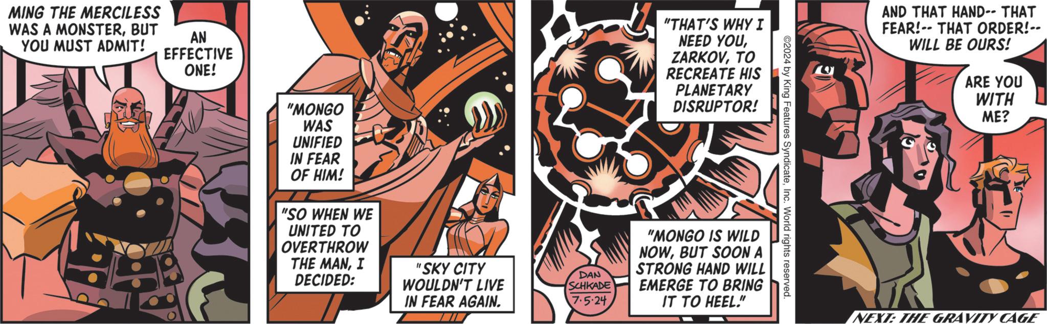 Fictional character OCR: MING THE MERCILESS WAS A MONSTERBUT YOU MUST ADMIT! AN EFFECTIVE ONE! "MONGO WAS UNIFIED IN FEAR OF HIM! "SO WHEN WE UNITED TO OVERTHROW "THAT'S WHY I NEED YOUTO RECREATE HIS PLANETARY DISRUPTOR! ©2024 by King Features SyndicateInc. World rights reserved. THE MANI DECIDED: "SKY CITY DAN WOULDN'T LIVE SCHKADE "MONGO IS WILD NOWBUT SOON A STRONG HAND WILL EMERGE TO BRING IN FEAR AGAIN. 7.5-24IT TO HEEL." AND THAT HAND-- THAT FEAR! THAT ORDER!-- WILL BE OURS! ARE YOU WITH ME? NEXT: THE GRAVITY CAGE MING THE MERCILESS WAS A MONSTERBUT YOU MUST ADMIT ! AN EFFECTIVE ONE ! " MONGO WAS UNIFIED IN FEAR OF HIM ! " SO WHEN WE UNITED TO OVERTHROW " THAT'S WHY I NEED YOUTO RECREATE HIS PLANETARY DISRUPTOR ! © 2024 by King Features SyndicateInc. World rights reserved . THE MANI DECIDED : " SKY CITY DAN WOULDN'T LIVE SCHKADE " MONGO IS WILD NOWBUT SOON A STRONG HAND WILL EMERGE TO BRING IN FEAR AGAIN . 7.5-24IT TO HEEL . " AND THAT HAND-- THAT FEAR ! THAT ORDER ! -- WILL BE OURS ! ARE YOU WITH ME ? NEXT : THE GRAVITY CAGE