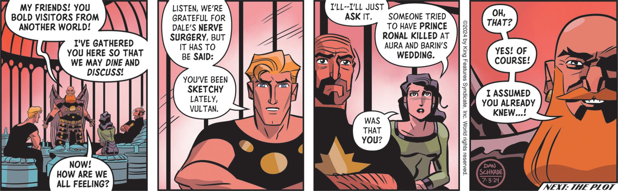 Font OCR: MY FRIENDS! YOU BOLD VISITORS FROM ANOTHER WORLD! I'VE GATHERED YOU HERE SO THAT WE MAY DINE AND DISCUSS! LISTENWE'RE GRATEFUL FOR DALE'S NERVE SURGERYBUT IT HAS TO BE SAID: I'LL--I'LL JUST ASK IT. SOMEONE TRIED TO HAVE PRINCE RONAL KILLED AT AURA AND BARIN'S WEDDING. NOW! HOW ARE WE ALL FEELING? YOU'VE BEEN SKETCHY LATELYVULTAN. WAS THAT YOU? ©2024 by King Features SyndicateInc. World rights reserved. OHTHAT? YES! OF COURSE! I ASSUMED YOU ALREADY KNEW...! DAN SCHKADE 7.3.24 NEXT: THE PLOT MY FRIENDS ! YOU BOLD VISITORS FROM ANOTHER WORLD ! I'VE GATHERED YOU HERE SO THAT WE MAY DINE AND DISCUSS ! LISTENWE'RE GRATEFUL FOR DALE'S NERVE SURGERYBUT IT HAS TO BE SAID : I'LL -- I'LL JUST ASK IT . SOMEONE TRIED TO HAVE PRINCE RONAL KILLED AT AURA AND BARIN'S WEDDING . NOW ! HOW ARE WE ALL FEELING ? YOU'VE BEEN SKETCHY LATELYVULTAN . WAS THAT YOU ? © 2024 by King Features SyndicateInc. World rights reserved . OHTHAT ? YES ! OF COURSE ! I ASSUMED YOU ALREADY KNEW ... ! DAN SCHKADE 7.3.24 NEXT : THE PLOT