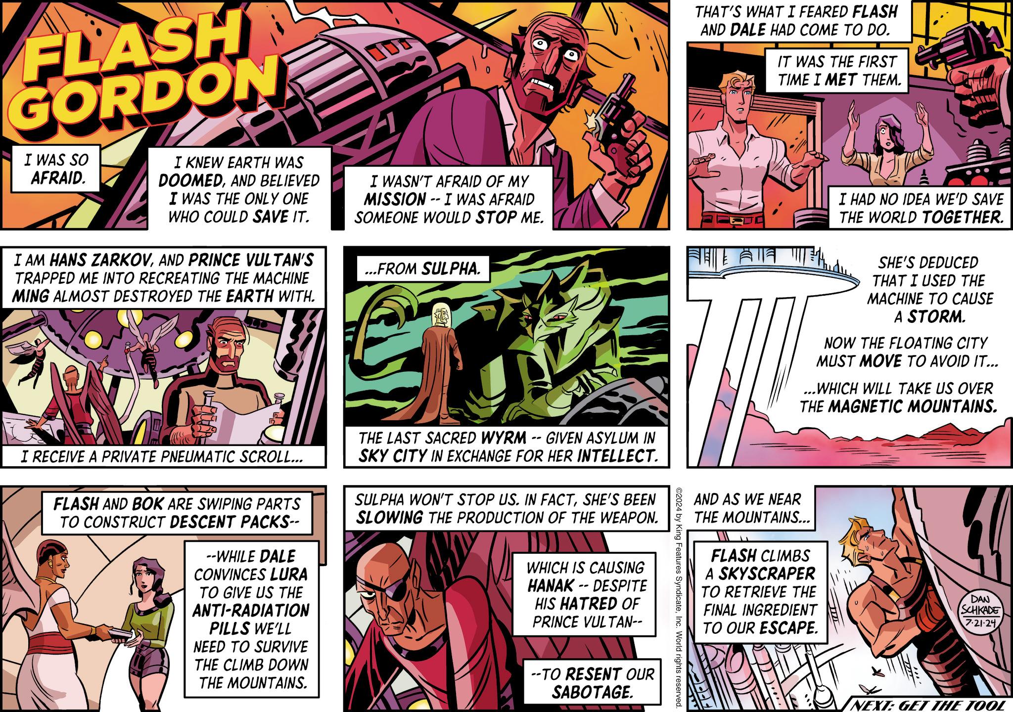 Parallel OCR: FLASH GORDON I WAS SO AFRAID. I KNEW EARTH WAS DOOMEDAND BELIEVED I WAS THE ONLY ONE WHO COULD SAVE IT. I AM HANS ZARKOVAND PRINCE VULTAN'S TRAPPED ME INTO RECREATING THE MACHINE MING ALMOST DESTROYED THE EARTH WITH. I WASN'T AFRAID OF MY MISSION -- I WAS AFRAID SOMEONE WOULD STOP ME. ...FROM SULPHA. THAT'S WHAT I FEARED FLASH AND DALE HAD COME TO DO. IT WAS THE FIRST TIME I MET THEM. ?? I HAD NO IDEA WE'D SAVE THE WORLD TOGETHER. SHE'S DEDUCED THAT I USED THE MACHINE TO CAUSE A STORM. NOW THE FLOATING CITY MUST MOVE TO AVOID IT... ...WHICH WILL TAKE US OVER THE MAGNETIC MOUNTAINS. AND AS WE NEAR THE MOUNTAINS... FLASH CLIMBS A SKYSCRAPER TO RETRIEVE THE FINAL INGREDIENT TO OUR ESCAPE. DAN SCHKADE 7.21-24 ©2024 by King Features SyndicateInc. World rights reserved. I RECEIVE A PRIVATE PNEUMATIC SCROLL... FLASH AND BOK ARE SWIPING PARTS TO CONSTRUCT DESCENT PACKS-- --WHILE DALE CONVINCES LURA TO GIVE US THE ANTI-RADIATION PILLS WE'LL NEED TO SURVIVE THE CLIMB DOWN THE MOUNTAINS. THE LAST SACRED WYRM -- GIVEN ASYLUM IN SKY CITY IN EXCHANGE FOR HER INTELLECT. SULPHA WON'T STOP US. IN FACTSHE'S BEEN SLOWING THE PRODUCTION OF THE WEAPON. WHICH IS CAUSING HANAK-DESPITE HIS HATRED OF PRINCE VULTAN-- --TO RESENT OUR SABOTAGE. NEXT: GET THE TOOL FLASH GORDON I WAS SO AFRAID . I KNEW EARTH WAS DOOMEDAND BELIEVED I WAS THE ONLY ONE WHO COULD SAVE IT . I AM HANS ZARKOVAND PRINCE VULTAN'S TRAPPED ME INTO RECREATING THE MACHINE MING ALMOST DESTROYED THE EARTH WITH . I WASN'T AFRAID OF MY MISSION -- I WAS AFRAID SOMEONE WOULD STOP ME . ... FROM SULPHA . THAT'S WHAT I FEARED FLASH AND DALE HAD COME TO DO . IT WAS THE FIRST TIME I MET THEM . ?? I HAD NO IDEA WE'D SAVE THE WORLD TOGETHER . SHE'S DEDUCED THAT I USED THE MACHINE TO CAUSE A STORM . NOW THE FLOATING CITY MUST MOVE TO AVOID IT ... ... WHICH WILL TAKE US OVER THE MAGNETIC MOUNTAINS . AND AS WE NEAR THE MOUNTAINS ... FLASH CLIMBS A SKYSCRAPER TO RETRIEVE THE FINAL INGREDIENT TO OUR ESCAPE . DAN SCHKADE 7.21-24 © 2024 by King Features SyndicateInc. World rights reserved . I RECEIVE A PRIVATE PNEUMATIC SCROLL ... FLASH AND BOK ARE SWIPING PARTS TO CONSTRUCT DESCENT PACKS-- --WHILE DALE CONVINCES LURA TO GIVE US THE ANTI - RADIATION PILLS WE'LL NEED TO SURVIVE THE CLIMB DOWN THE MOUNTAINS . THE LAST SACRED WYRM -- GIVEN ASYLUM IN SKY CITY IN EXCHANGE FOR HER INTELLECT . SULPHA WON'T STOP US . IN FACTSHE'S BEEN SLOWING THE PRODUCTION OF THE WEAPON . WHICH IS CAUSING HANAK - DESPITE HIS HATRED OF PRINCE VULTAN-- --TO RESENT OUR SABOTAGE . NEXT : GET THE TOOL