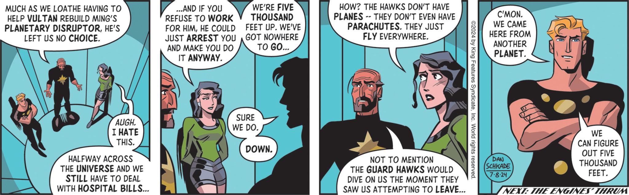 Fiction OCR: MUCH AS WE LOATHE HAVING TO HELP VULTAN REBUILD MING'S PLANETARY DISRUPTORHE'S LEFT US NO CHOICE. ...AND IF YOU REFUSE TO WORK FOR HIMHE COULD JUST ARREST YOU AND MAKE YOU DO IT ANYWAY. WE'RE FIVE THOUSAND FEET UP. WE'VE GOT NOWHERE TO GO... HOW? THE HAWKS DON'T HAVE PLANES THEY DON'T EVEN HAVE PARACHUTES. THEY JUST FLY EVERYWHERE. AUGH. I HATE THIS. HALFWAY ACROSS THE UNIVERSE AND WE STILL HAVE TO DEAL WITH HOSPITAL BILLS... SURE C'MON. WE CAME HERE FROM ANOTHER PLANET. ©2024 by King Features SyndicateInc. World rights reserved. WE DO. DOWN. NOT TO MENTION THE GUARD HAWKS WOULD DIVE ON US THE MOMENT THEY SAW US ATTEMPTING TO LEAVE... DAN SCHKADE 7.8.24 WE CAN FIGURE OUT FIVE THOUSAND FEET. NEXT: THE ENGINES' THRUM MUCH AS WE LOATHE HAVING TO HELP VULTAN REBUILD MING'S PLANETARY DISRUPTORHE'S LEFT US NO CHOICE . ... AND IF YOU REFUSE TO WORK FOR HIMHE COULD JUST ARREST YOU AND MAKE YOU DO IT ANYWAY . WE'RE FIVE THOUSAND FEET UP . WE'VE GOT NOWHERE TO GO ... HOW ? THE HAWKS DON'T HAVE PLANES THEY DON'T EVEN HAVE PARACHUTES . THEY JUST FLY EVERYWHERE . AUGH . I HATE THIS . HALFWAY ACROSS THE UNIVERSE AND WE STILL HAVE TO DEAL WITH HOSPITAL BILLS ... SURE C'MON . WE CAME HERE FROM ANOTHER PLANET . © 2024 by King Features SyndicateInc. World rights reserved . WE DO . DOWN . NOT TO MENTION THE GUARD HAWKS WOULD DIVE ON US THE MOMENT THEY SAW US ATTEMPTING TO LEAVE ... DAN SCHKADE 7.8.24 WE CAN FIGURE OUT FIVE THOUSAND FEET . NEXT : THE ENGINES ' THRUM