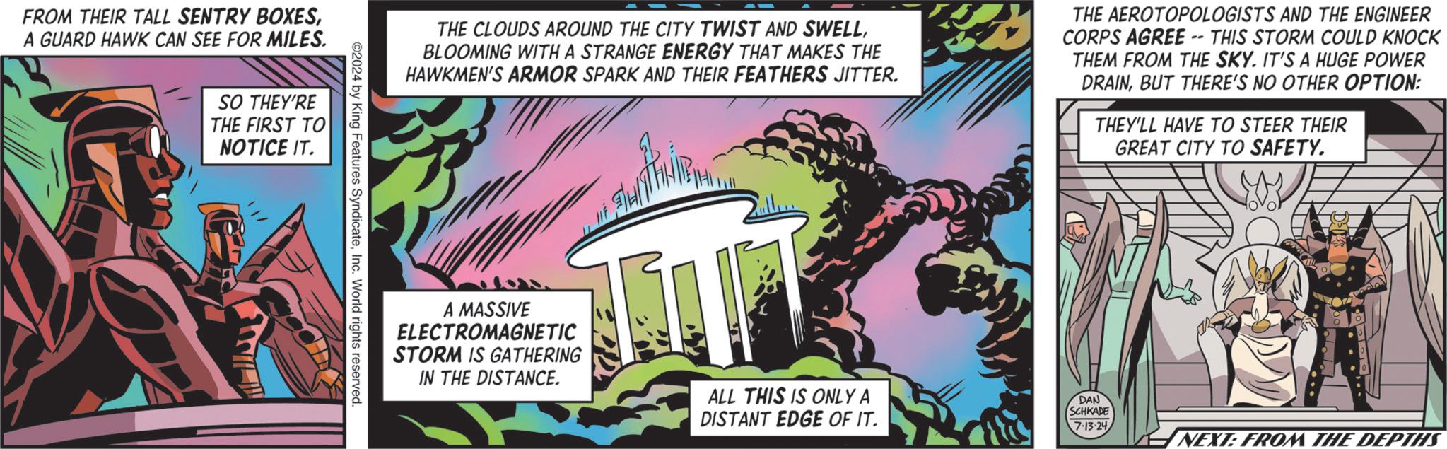 Graphics OCR: FROM THEIR TALL SENTRY BOXESA GUARD HAWK CAN SEE FOR MILES. SO THEY'RE THE FIRST TO NOTICE IT. THE CLOUDS AROUND THE CITY TWIST AND SWELLBLOOMING WITH A STRANGE ENERGY THAT MAKES THE HAWKMEN'S ARMOR SPARK AND THEIR FEATHERS JITTER. THE AEROTOPOLOGISTS AND THE ENGINEER CORPS AGREE -- THIS STORM COULD KNOCK THEM FROM THE SKY. IT'S A HUGE POWER DRAINBUT THERE'S NO OTHER OPTION: THEY'LL HAVE TO STEER THEIR GREAT CITY TO SAFETY. ©2024 by King Features SyndicateInc. World rights reserved. A MASSIVE ELECTROMAGNETIC STORM IS GATHERING IN THE DISTANCE. ALL THIS IS ONLY A DAN SCHKADE DISTANT EDGE OF IT. 7.13-24 NEXT: FROM THE DEPTHS FROM THEIR TALL SENTRY BOXESA GUARD HAWK CAN SEE FOR MILES . SO THEY'RE THE FIRST TO NOTICE IT . THE CLOUDS AROUND THE CITY TWIST AND SWELLBLOOMING WITH A STRANGE ENERGY THAT MAKES THE HAWKMEN'S ARMOR SPARK AND THEIR FEATHERS JITTER . THE AEROTOPOLOGISTS AND THE ENGINEER CORPS AGREE -- THIS STORM COULD KNOCK THEM FROM THE SKY . IT'S A HUGE POWER DRAINBUT THERE'S NO OTHER OPTION : THEY'LL HAVE TO STEER THEIR GREAT CITY TO SAFETY . © 2024 by King Features SyndicateInc. World rights reserved . A MASSIVE ELECTROMAGNETIC STORM IS GATHERING IN THE DISTANCE . ALL THIS IS ONLY A DAN SCHKADE DISTANT EDGE OF IT . 7.13-24 NEXT : FROM THE DEPTHS