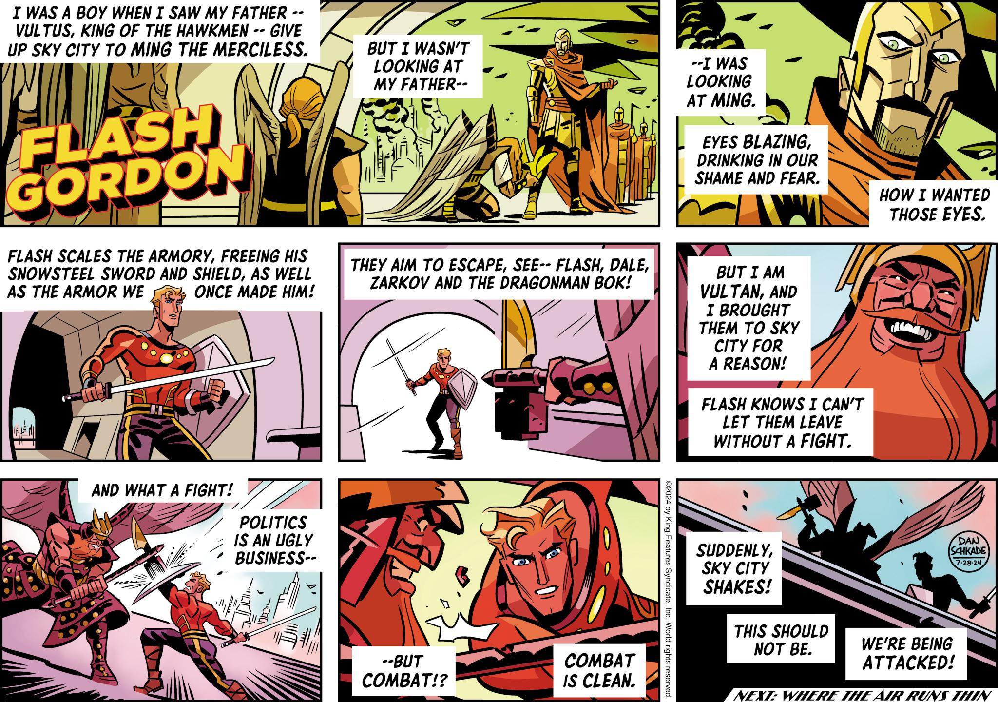 Fictional character OCR: I WAS A BOY WHEN I SAW MY FATHER -- VULTUSKING OF THE HAWKMEN -- GIVE UP SKY CITY TO MING THE MERCILESS. FORDON BUT I WASN'T LOOKING AT MY FATHER-- --I WAS LOOKING AT MING. EYES BLAZINGDRINKING IN OUR SHAME AND FEAR. HOW I WANTED THOSE EYES. FLASH SCALES THE ARMORYFREEING HIS SNOWSTEEL SWORD AND SHIELDAS WELL AS THE ARMOR WE ONCE MADE HIM! THEY AIM TO ESCAPEZARKOV AND THE DRAGONMAN BOK! BUT I AM VULTANAND I BROUGHT THEM TO SKY CITY FOR A REASON! FLASH KNOWS I CAN'T LET THEM LEAVE WITHOUT A FIGHT. AND WHAT A FIGHT! POLITICS IS AN UGLY BUSINESS-- --BUT COMBAT!? COMBAT IS CLEAN. ©2024 by King Features SyndicateInc. World rights reserved. SUDDENLYSKY CITY SHAKES! THIS SHOULD NOT BE. DAN SCHKADE 7-28-24 WE'RE BEING ATTACKED! NEXT: WHERE THE AIR RUNS THIN I WAS A BOY WHEN I SAW MY FATHER -- VULTUSKING OF THE HAWKMEN -- GIVE UP SKY CITY TO MING THE MERCILESS . FORDON BUT I WASN'T LOOKING AT MY FATHER-- --I WAS LOOKING AT MING . EYES BLAZINGDRINKING IN OUR SHAME AND FEAR . HOW I WANTED THOSE EYES . FLASH SCALES THE ARMORYFREEING HIS SNOWSTEEL SWORD AND SHIELDAS WELL AS THE ARMOR WE ONCE MADE HIM ! THEY AIM TO ESCAPESEE-- FLASHZARKOV AND THE DRAGONMAN BOK ! BUT I AM VULTANAND I BROUGHT THEM TO SKY CITY FOR A REASON ! FLASH KNOWS I CAN'T LET THEM LEAVE WITHOUT A FIGHT . AND WHAT A FIGHT ! POLITICS IS AN UGLY BUSINESS-- --BUT COMBAT !? COMBAT IS CLEAN . © 2024 by King Features SyndicateInc. World rights reserved . SUDDENLYSKY CITY SHAKES ! THIS SHOULD NOT BE . DAN SCHKADE 7-28-24 WE'RE BEING ATTACKED ! NEXT : WHERE THE AIR RUNS THIN