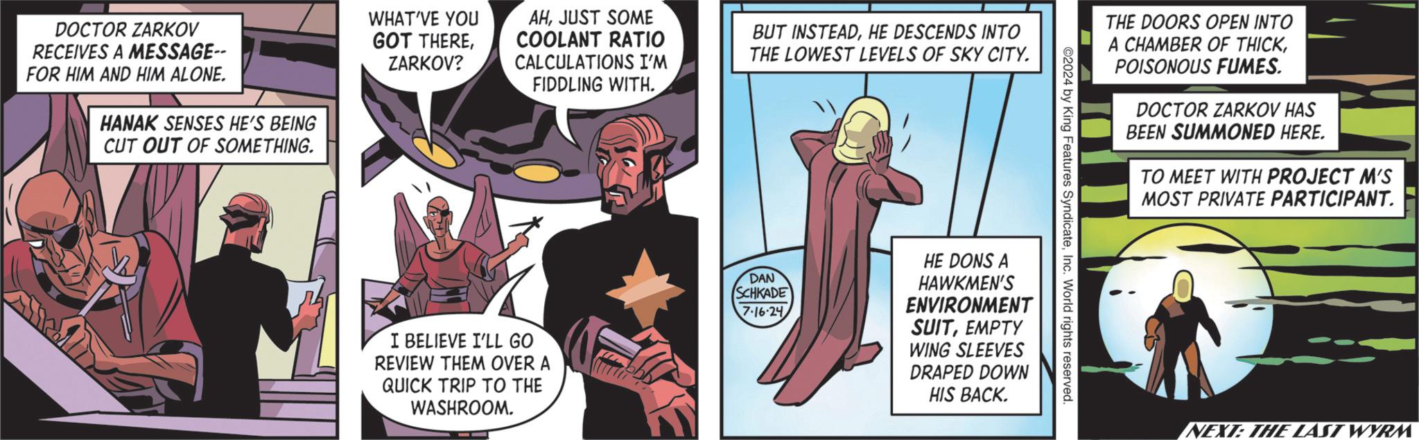 Fictional character OCR: DOCTOR ZARKOV RECEIVES A MESSAGE-- FOR HIM AND HIM ALONE. HANAK SENSES HE'S BEING CUT OUT OF SOMETHING. WHAT'VE YOU GOT THEREZARKOV? AHJUST SOME COOLANT RATIO CALCULATIONS I'M FIDDLING WITH. BUT INSTEADHE DESCENDS INTO THE LOWEST LEVELS OF SKY CITY. I BELIEVE I'LL GO REVIEW THEM OVER A QUICK TRIP TO THE WASHROOM. THE DOORS OPEN INTO A CHAMBER OF THICKPOISONOUS FUMES. DOCTOR ZARKOV HAS BEEN SUMMONED HERE. TO MEET WITH PROJECT M'S MOST PRIVATE PARTICIPANT. ©2024 by King Features SyndicateInc. World rights reserved. DAN SCHKADE 7.16.24 HE DONS A HAWKMEN'S ENVIRONMENT SUITEMPTY WING SLEEVES DRAPED DOWN HIS BACK. NEXT: THE LAST WYRM DOCTOR ZARKOV RECEIVES A MESSAGE-- FOR HIM AND HIM ALONE . HANAK SENSES HE'S BEING CUT OUT OF SOMETHING . WHAT'VE YOU GOT THEREZARKOV ? AHJUST SOME COOLANT RATIO CALCULATIONS I'M FIDDLING WITH . BUT INSTEADHE DESCENDS INTO THE LOWEST LEVELS OF SKY CITY . I BELIEVE I'LL GO REVIEW THEM OVER A QUICK TRIP TO THE WASHROOM . THE DOORS OPEN INTO A CHAMBER OF THICKPOISONOUS FUMES . DOCTOR ZARKOV HAS BEEN SUMMONED HERE . TO MEET WITH PROJECT M'S MOST PRIVATE PARTICIPANT . © 2024 by King Features SyndicateInc. World rights reserved . DAN SCHKADE 7.16.24 HE DONS A HAWKMEN'S ENVIRONMENT SUITEMPTY WING SLEEVES DRAPED DOWN HIS BACK . NEXT : THE LAST WYRM