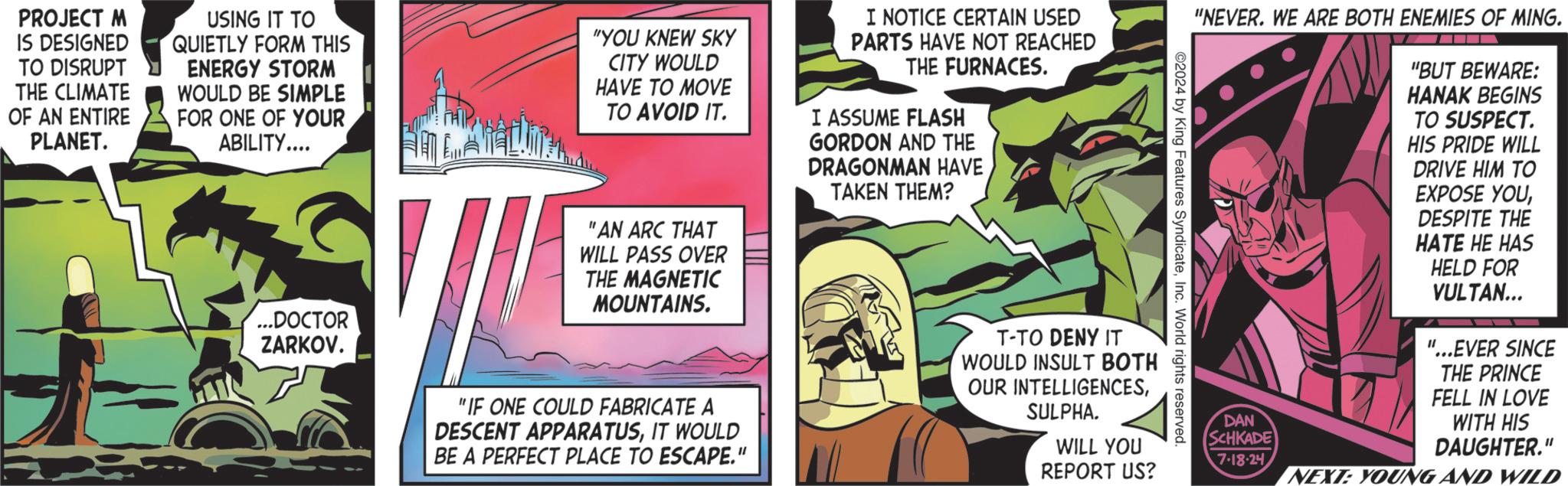 Fiction OCR: PROJECT M IS DESIGNED TO DISRUPT THE CLIMATE OF AN ENTIRE PLANET. USING IT TO QUIETLY FORM THIS ENERGY STORM WOULD BE SIMPLE FOR ONE OF YOUR ABILITY.... "YOU KNEW SKY CITY WOULD HAVE TO MOVE TO AVOID IT. "AN ARC THAT WILL PASS OVER THE MAGNETIC MOUNTAINS. I NOTICE CERTAIN USED PARTS HAVE NOT REACHED THE FURNACES. I ASSUME FLASH GORDON AND THE DRAGONMAN HAVE TAKEN THEM? "NEVER. WE ARE BOTH ENEMIES OF MING. "BUT BEWARE: HANAK BEGINS TO SUSPECT. HIS PRIDE WILL DRIVE HIM TO EXPOSE YOUDESPITE THE HATE HE HAS HELD FOR VULTAN... "...EVER SINCE THE PRINCE FELL IN LOVE ©2024 by King Features SyndicateInc. World rights reserved. ...DOCTOR ZARKOV. "IF ONE COULD FABRICATE A DESCENT APPARATUSIT WOULD BE A PERFECT PLACE TO ESCAPE." T-TO DENY IT WOULD INSULT BOTH OUR INTELLIGENCESSULPHA. WILL YOU REPORT US? DAN SCHKADE 7-18-24 WITH HIS DAUGHTER." NEXT: YOUNG AND WILD PROJECT M IS DESIGNED TO DISRUPT THE CLIMATE OF AN ENTIRE PLANET . USING IT TO QUIETLY FORM THIS ENERGY STORM WOULD BE SIMPLE FOR ONE OF YOUR ABILITY .... " YOU KNEW SKY CITY WOULD HAVE TO MOVE TO AVOID IT . " AN ARC THAT WILL PASS OVER THE MAGNETIC MOUNTAINS . I NOTICE CERTAIN USED PARTS HAVE NOT REACHED THE FURNACES . I ASSUME FLASH GORDON AND THE DRAGONMAN HAVE TAKEN THEM ? " NEVER . WE ARE BOTH ENEMIES OF MING . " BUT BEWARE : HANAK BEGINS TO SUSPECT . HIS PRIDE WILL DRIVE HIM TO EXPOSE YOUDESPITE THE HATE HE HAS HELD FOR VULTAN ... " ... EVER SINCE THE PRINCE FELL IN LOVE © 2024 by King Features SyndicateInc. World rights reserved . ... DOCTOR ZARKOV . " IF ONE COULD FABRICATE A DESCENT APPARATUSIT WOULD BE A PERFECT PLACE TO ESCAPE . " T - TO DENY IT WOULD INSULT BOTH OUR INTELLIGENCESSULPHA . WILL YOU REPORT US ? DAN SCHKADE 7-18-24 WITH HIS DAUGHTER . " NEXT : YOUNG AND WILD