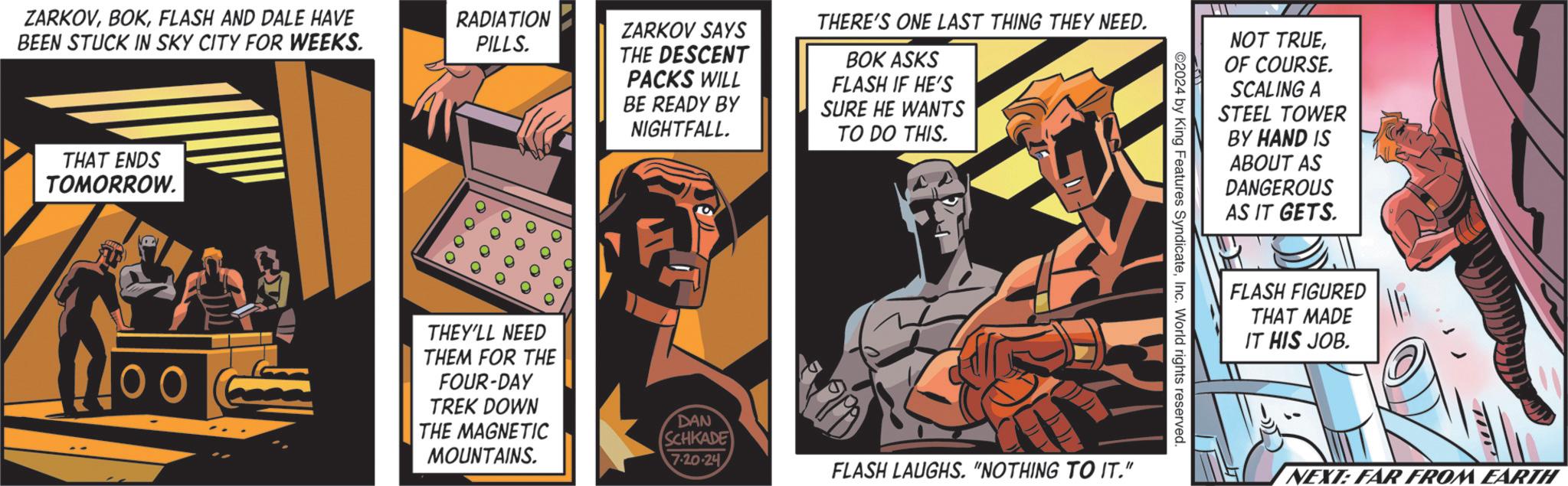 Parallel OCR: ZARKOVFLASH AND DALE HAVE BEEN STUCK IN SKY CITY FOR WEEKS. THAT ENDS TOMORROW. RADIATION PILLS. ZARKOV SAYS THE DESCENT PACKS WILL BE READY BY NIGHTFALL. 0 0 0 0 10000 O o O o ? ? THEY'LL NEED THEM FOR THE FOUR-DAY TREK DOWN THE MAGNETIC MOUNTAINS. THERE'S ONE LAST THING THEY NEED. BOK ASKS FLASH IF HE'S SURE HE WANTS TO DO THIS. NOT TRUEOF COURSE. SCALING A STEEL TOWER BY HAND IS ABOUT AS DANGEROUS AS IT GETS. ©2024 by King Features SyndicateInc. World rights reserved. 7.20.24 FLASH LAUGHS. "NOTHING TO IT." DAN SCHKADE FLASH FIGURED THAT MADE IT HIS JOB. TI NEXT: FAR FROM EARTH ZARKOVFLASH AND DALE HAVE BEEN STUCK IN SKY CITY FOR WEEKS . THAT ENDS TOMORROW . RADIATION PILLS . ZARKOV SAYS THE DESCENT PACKS WILL BE READY BY NIGHTFALL . 0 0 0 0 10000 O o O o ? ? THEY'LL NEED THEM FOR THE FOUR - DAY TREK DOWN THE MAGNETIC MOUNTAINS . THERE'S ONE LAST THING THEY NEED . BOK ASKS FLASH IF HE'S SURE HE WANTS TO DO THIS . NOT TRUEOF COURSE . SCALING A STEEL TOWER BY HAND IS ABOUT AS DANGEROUS AS IT GETS . © 2024 by King Features SyndicateInc. World rights reserved . 7.20.24 FLASH LAUGHS . " NOTHING TO IT . " DAN SCHKADE FLASH FIGURED THAT MADE IT HIS JOB . TI NEXT : FAR FROM EARTH