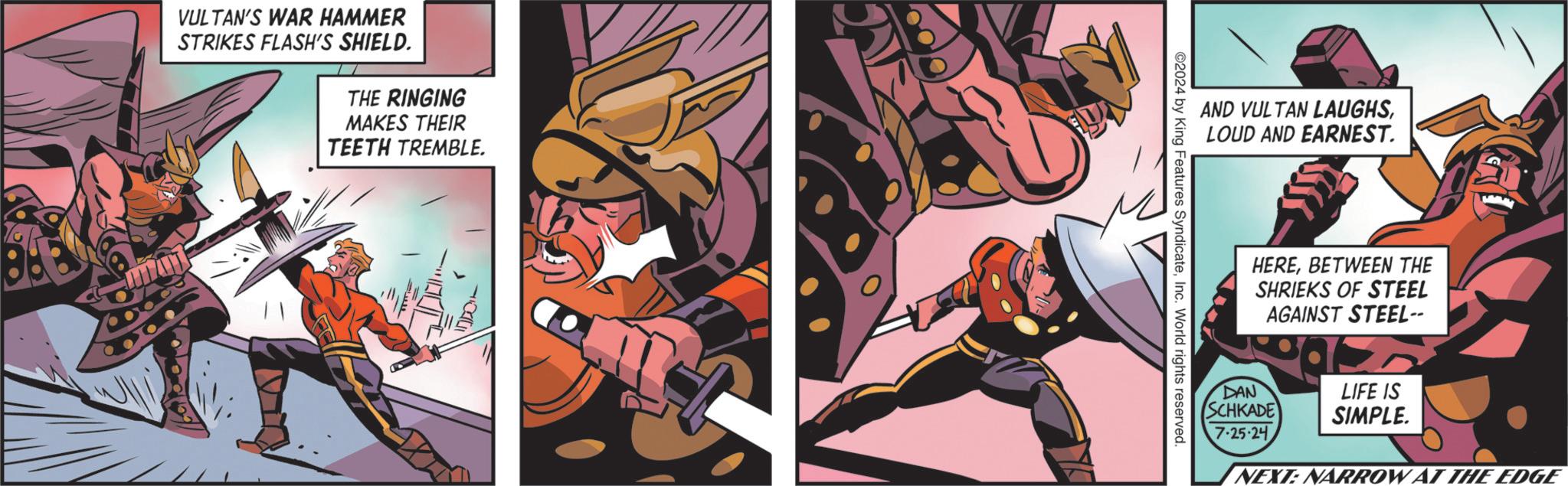 Glass OCR: VULTAN'S WAR HAMMER STRIKES FLASH'S SHIELD. THE RINGING MAKES THEIR TEETH TREMBLE. AND VULTAN LAUGHSLOUD AND EARNEST. ©2024 by King Features SyndicateInc. World rights reserved. HEREBETWEEN THE SHRIEKS OF STEEL AGAINST STEEL-- DAN SCHKADE 7-25-24 LIFE IS SIMPLE. NEXT: NARROW AT THE EDGE VULTAN'S WAR HAMMER STRIKES FLASH'S SHIELD . THE RINGING MAKES THEIR TEETH TREMBLE . AND VULTAN LAUGHSLOUD AND EARNEST . © 2024 by King Features SyndicateInc. World rights reserved . HEREBETWEEN THE SHRIEKS OF STEEL AGAINST STEEL-- DAN SCHKADE 7-25-24 LIFE IS SIMPLE . NEXT : NARROW AT THE EDGE