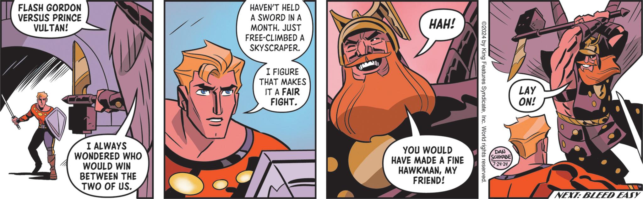 Humour OCR: FLASH GORDON VERSUS PRINCE VULTAN! HAVEN'T HELD A SWORD IN A MONTH. JUST FREE-CLIMBED A SKYSCRAPER. I FIGURE THAT MAKES IT A FAIR FIGHT. I ALWAYS WONDERED WHO WOULD WIN BETWEEN THE TWO OF US. HAH! ©2024 by King Features SyndicateInc. World rights reserved. YOU WOULD HAVE MADE A FINE HAWKMANMY FRIEND! LAY ON! DAN SCHKADE 7-24-24 NEXT: BLEED EASY FLASH GORDON VERSUS PRINCE VULTAN ! HAVEN'T HELD A SWORD IN A MONTH . JUST FREE - CLIMBED A SKYSCRAPER . I FIGURE THAT MAKES IT A FAIR FIGHT . I ALWAYS WONDERED WHO WOULD WIN BETWEEN THE TWO OF US . HAH ! © 2024 by King Features SyndicateInc. World rights reserved . YOU WOULD HAVE MADE A FINE HAWKMANMY FRIEND ! LAY ON ! DAN SCHKADE 7-24-24 NEXT : BLEED EASY