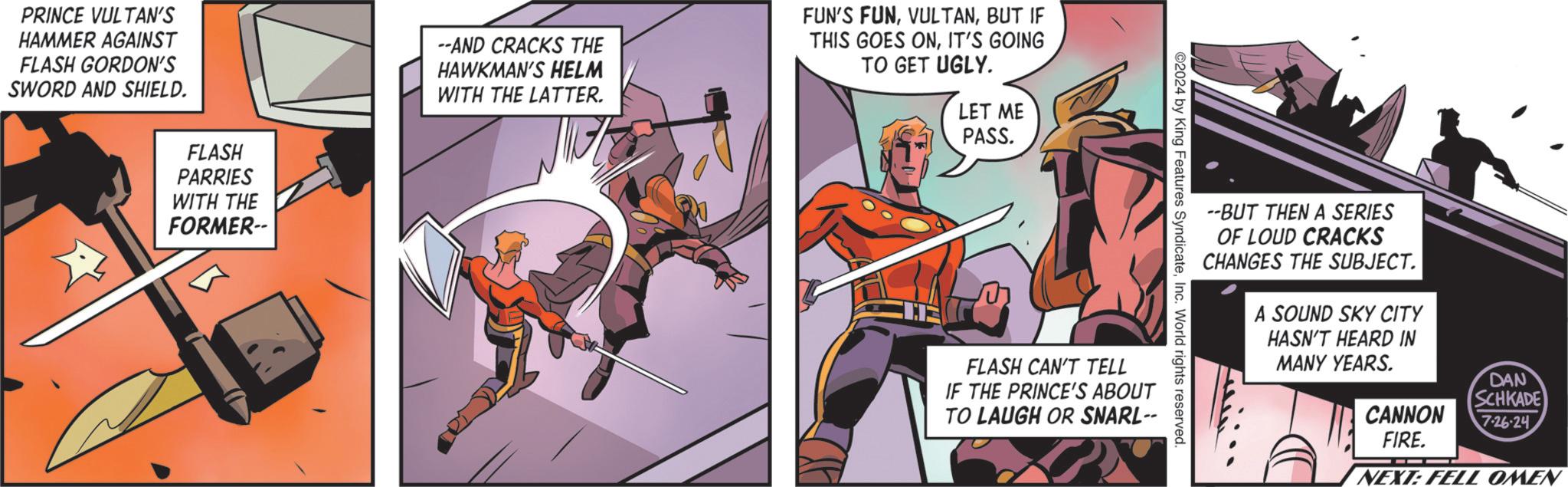 Hero OCR: PRINCE VULTAN'S HAMMER AGAINST FLASH GORDON'S SWORD AND SHIELD. FLASH PARRIES WITH THE FORMER-- --AND CRACKS THE HAWKMAN'S HELM WITH THE LATTER. FUN'S FUNBUT IF THIS GOES ONIT'S GOING TO GET UGLY. LET ME PASS. --BUT THEN A SERIES OF LOUD CRACKS CHANGES THE SUBJECT. 2024 by King Features SyndicateInc. World rights reserved. FLASH CAN'T TELL IF THE PRINCE'S ABOUT TO LAUGH OR SNARL-- A SOUND SKY CITY HASN'T HEARD IN MANY YEARS. DAN SCHKADE CANNON FIRE. 7-26-24 NEXT: FELL OMEN PRINCE VULTAN'S HAMMER AGAINST FLASH GORDON'S SWORD AND SHIELD . FLASH PARRIES WITH THE FORMER-- --AND CRACKS THE HAWKMAN'S HELM WITH THE LATTER . FUN'S FUNBUT IF THIS GOES ONIT'S GOING TO GET UGLY . LET ME PASS . --BUT THEN A SERIES OF LOUD CRACKS CHANGES THE SUBJECT . 2024 by King Features SyndicateInc. World rights reserved . FLASH CAN'T TELL IF THE PRINCE'S ABOUT TO LAUGH OR SNARL-- A SOUND SKY CITY HASN'T HEARD IN MANY YEARS . DAN SCHKADE CANNON FIRE . 7-26-24 NEXT : FELL OMEN
