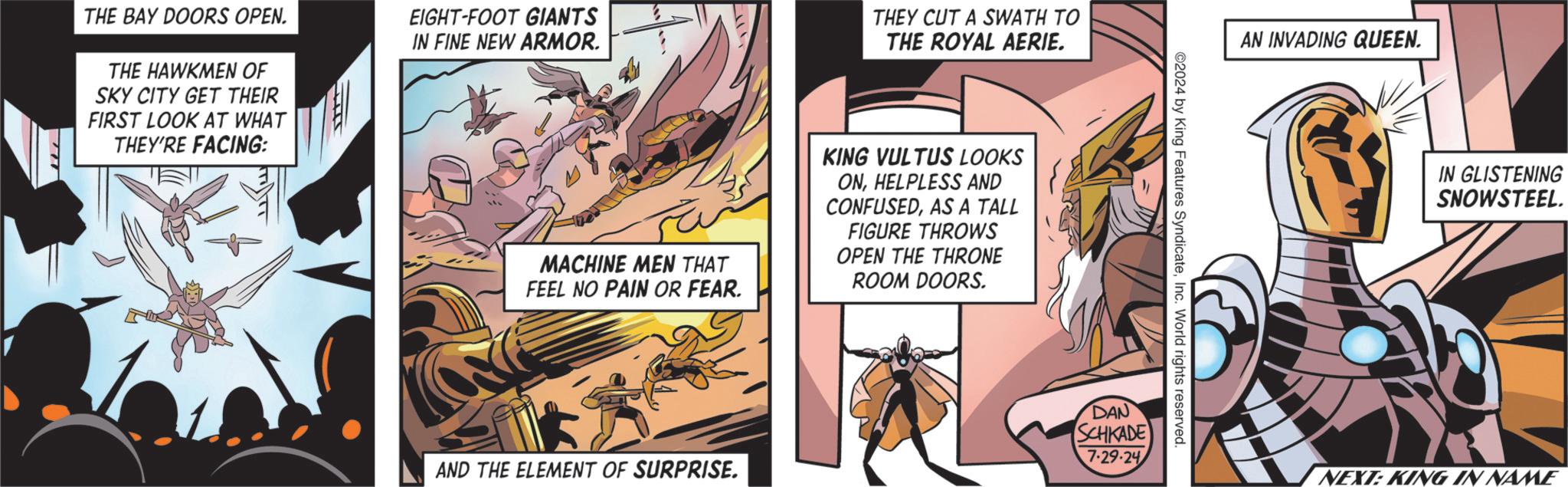 Comics OCR: THE BAY DOORS OPEN. THE HAWKMEN OF SKY CITY GET THEIR FIRST LOOK AT WHAT THEY'RE FACING: EIGHT-FOOT GIANTS IN FINE NEW ARMOR. THEY CUT A SWATH TO THE ROYAL AERIE. MACHINE MEN THAT FEEL NO PAIN OR FEAR. KING VULTUS LOOKS ONHELPLESS AND CONFUSEDAS A TALL FIGURE THROWS OPEN THE THRONE ROOM DOORS. AND THE ELEMENT OF SURPRISE. ©2024 by King Features SyndicateInc. World rights reserved. DAN SCHKADE 7-29-24 AN INVADING QUEEN. IN GLISTENING SNOWSTEEL. NEXT: KING IN NAME THE BAY DOORS OPEN . THE HAWKMEN OF SKY CITY GET THEIR FIRST LOOK AT WHAT THEY'RE FACING : EIGHT - FOOT GIANTS IN FINE NEW ARMOR . THEY CUT A SWATH TO THE ROYAL AERIE . MACHINE MEN THAT FEEL NO PAIN OR FEAR . KING VULTUS LOOKS ONHELPLESS AND CONFUSEDAS A TALL FIGURE THROWS OPEN THE THRONE ROOM DOORS . AND THE ELEMENT OF SURPRISE . © 2024 by King Features SyndicateInc. World rights reserved . DAN SCHKADE 7-29-24 AN INVADING QUEEN . IN GLISTENING SNOWSTEEL . NEXT : KING IN NAME
