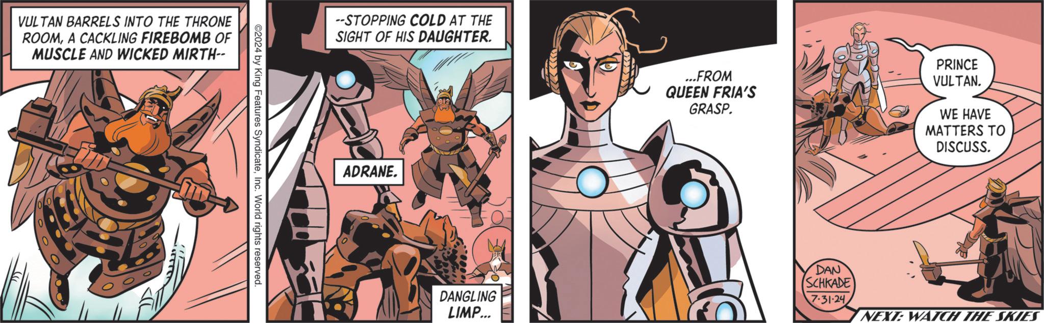 Fiction OCR: VULTAN BARRELS INTO THE THRONE ROOMA CACKLING FIREBOMB OF MUSCLE AND WICKED MIRTH-- 0 00 0 ?????? ©2024 by King Features SyndicateInc. World rights reserved. --STOPPING COLD AT THE SIGHT OF HIS DAUGHTER. ADRANE. ...FROM QUEEN FRIA'S GRASP. PRINCE VULTAN. WE HAVE MATTERS TO DISCUSS. DANGLING LIMP... DAN SCHKADE 7.31-24 NEXT: WATCH THE SKIES VULTAN BARRELS INTO THE THRONE ROOMA CACKLING FIREBOMB OF MUSCLE AND WICKED MIRTH-- 0 00 0 ??? ??? © 2024 by King Features SyndicateInc. World rights reserved . --STOPPING COLD AT THE SIGHT OF HIS DAUGHTER . ADRANE . ... FROM QUEEN FRIA'S GRASP . PRINCE VULTAN . WE HAVE MATTERS TO DISCUSS . DANGLING LIMP ... DAN SCHKADE 7.31-24 NEXT : WATCH THE SKIES