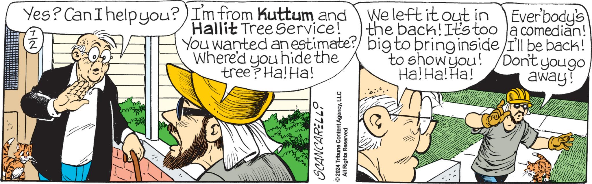 Comics OCR: Yes? Can I help you? I'm from Kuttum and 7 2 Hallit Tree Service! You wanted an estimate? Where'd you hide the tree? Ha! Ha! Everbody's We left it out in the back! It's too a comedian! big to bring inside/I'll be back! to show you! Don't yougo Ha! Ha! Ha! away! SCANCARELLO © 2024 Tribune Content AgencyLLC All Rights Reserved Yes ? Can I help you ? I'm from Kuttum and 7 2 Hallit Tree Service ! You wanted an estimate ? Where'd you hide the tree ? Ha ! Ha ! Everbody's We left it out in the back ! It's too a comedian ! big to bring inside / I'll be back ! to show you ! Don't yougo Ha ! Ha ! Ha ! away ! SCANCARELLO © 2024 Tribune Content AgencyLLC All Rights Reserved