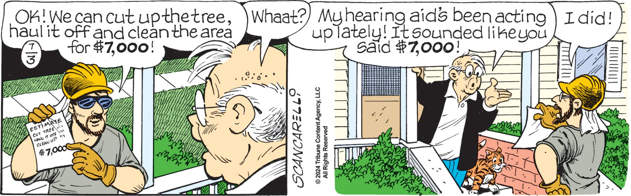 Adaptation OCR: ESTIMATE CUT TREE ie HALL IT OFF res CLEAN UP Ky $7000 OK! We can cut up the treehaul it off and clean the area for $7000! 3 Whaat? My hearing aid's been acting I did! up lately! It sounded like you Said $7000! SCANCARELLO © 2024 Tribune Content AgencyLLC All Rights Reserved ESTIMATE CUT TREE ie HALL IT OFF res CLEAN UP Ky $ 7000 OK ! We can cut up the treehaul it off and clean the area for $ 7000 ! 3 Whaat ? My hearing aid's been acting I did ! up lately ! It sounded like you Said $ 7000 ! SCANCARELLO © 2024 Tribune Content AgencyLLC All Rights Reserved