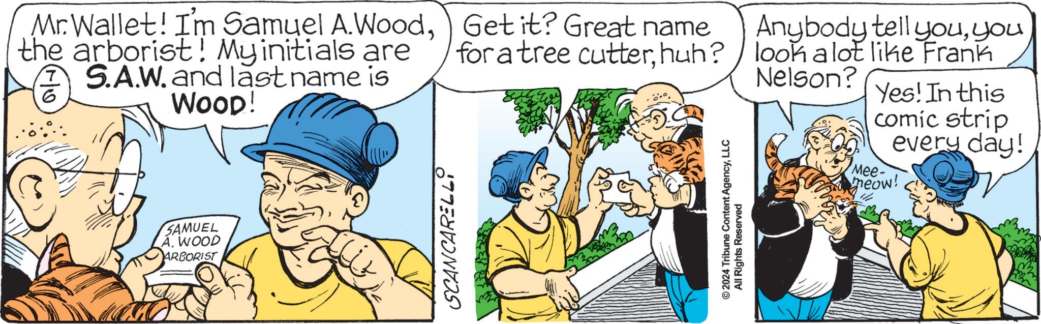 Illustration OCR: Mr.Wallet! I'm Samuel A.Woodthe arborist! My initials are S.AW. and last name is WOOD! ? 6 SAMUEL AWOOD ARBORIST SCANCARELL Get it? Great name for a tree cutterhuh? Anybody tell youyou look a lot like Frank Nelson? Yes! In this comic strip every day! Mee- meow! ©2024 Tribune Content AgencyLLC All Rights Reserved Mr.Wallet ! I'm Samuel A.Woodthe arborist ! My initials are S.AW. and last name is WOOD ! ? 6 SAMUEL AWOOD ARBORIST SCANCARELL Get it ? Great name for a tree cutterhuh ? Anybody tell youyou look a lot like Frank Nelson ? Yes ! In this comic strip every day ! Mee- meow ! © 2024 Tribune Content AgencyLLC All Rights Reserved