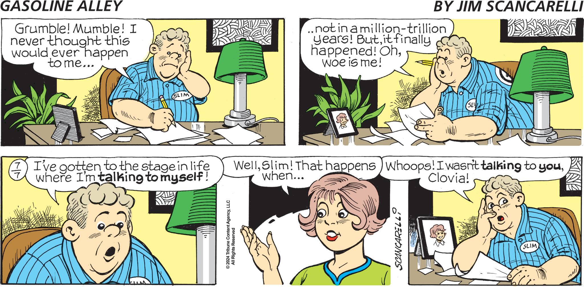 Parallel OCR: GASOLINE ALLEY Grumble! Mumble! I never thought this would ever happen to me... SLIM € I've gotten to the stage in life where I'm talking to myself! © 2024 Tribune Content AgencyLLC All Rights Reserved BY JIM SCANCARELLI ..not in a million-trillion years! Butit finally happened! Ohwoe is me! SL Wellwhen... Clovia! SCANCARELLSLIM GASOLINE ALLEY Grumble ! Mumble ! I never thought this would ever happen to me ... SLIM € I've gotten to the stage in life where I'm talking to myself ! © 2024 Tribune Content AgencyLLC All Rights Reserved BY JIM SCANCARELLI ..not in a million - trillion years ! Butit finally happened ! Ohwoe is me ! SL WellSlim ! That happens ) Whoops ! I wasn't talking to youwhen ... Clovia ! SCANCARELL
