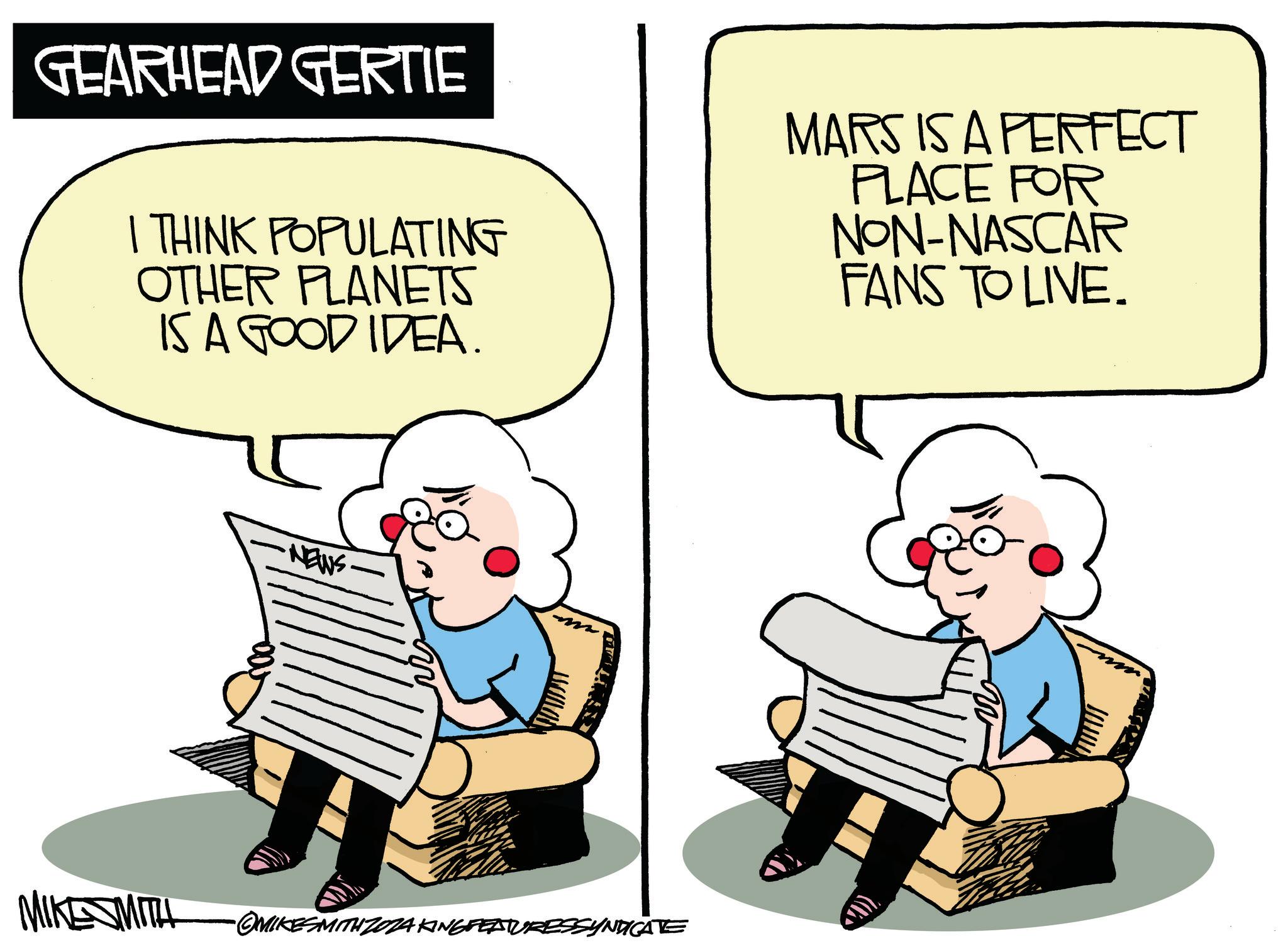 Comfort OCR: GEARHEAD GERTIE I THINK POPULATING OTHER PLANETS IS A GOOD IDEA. MARS IS A PERFECT PLACE FOR NON-NASCAR FANS TO LIVE. NEWS MIKESMITH •OMIKESMITHZ0ZA KING FEATURESSYNDICATE GEARHEAD GERTIE I THINK POPULATING OTHER PLANETS IS A GOOD IDEA . MARS IS A PERFECT PLACE FOR NON - NASCAR FANS TO LIVE . NEWS MIKESMITH • OMIKESMITHZ0ZA KING FEATURESSYNDICATE