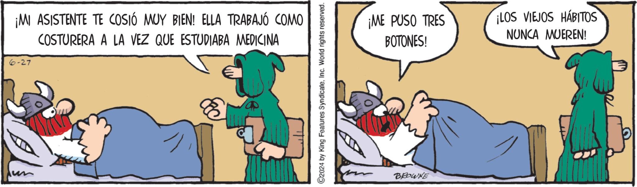 Fictional character OCR: ¡MI ASISTENTE TE COSIÓ MUY BIEN! ELLA TRABAJÓ COMO COSTURERA A LA VEZ QUE ESTUDIABA MEDICINA -27 C2024 by King Features SyndicateInc. World rights reserved. ¡ME PUSO TRES BOTONES! BROWNE ¡LOS VIEJOS HÁBITOS NUNCA MUEREN! ¡ MI ASISTENTE TE COSIÓ MUY BIEN ! ELLA TRABAJÓ COMO COSTURERA A LA VEZ QUE ESTUDIABA MEDICINA -27 C2024 by King Features SyndicateInc. World rights reserved . ¡ ME PUSO TRES BOTONES ! BROWNE ¡ LOS VIEJOS HÁBITOS NUNCA MUEREN !