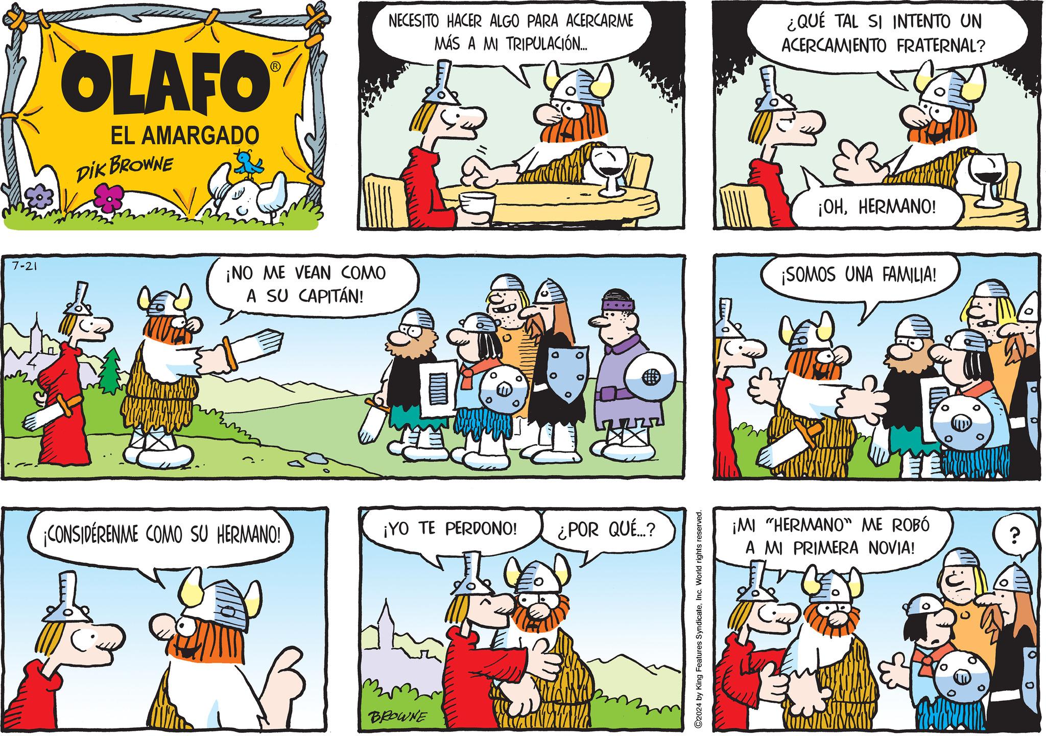 Yellow OCR: 7-21 OLAFO EL AMARGADO DIK BROWNE NECESITO HACER ALGO PARA ACERCARME MÁS A MI TRIPULACIÓN... ¿QUÉ TAL SI INTENTO UN ACERCAMIENTO FRATERNAL? ¡OHHERMANO! ¡NO ME VEAN COMO A SU CAPITÁN! ¡SOMOS UNA FAMILIA! ¡CONSIDÉRENME COMO SU HERMANO! ¡YO TE PERDONO! ¿POR QUÉ...? BROWNE C2024 by King Features SyndicateInc. World rights reserved. ¡MI "HERMANO" ME ROBÓ A MI PRIMERA NOVIA! ? 7-21 OLAFO EL AMARGADO DIK BROWNE NECESITO HACER ALGO PARA ACERCARME MÁS A MI TRIPULACIÓN ... ¿ QUÉ TAL SI INTENTO UN ACERCAMIENTO FRATERNAL ? ¡ OHHERMANO ! ¡ NO ME VEAN COMO A SU CAPITÁN ! ¡ SOMOS UNA FAMILIA ! ¡ CONSIDÉRENME COMO SU HERMANO ! ¡ YO TE PERDONO ! ¿ POR QUÉ ... ? BROWNE C2024 by King Features SyndicateInc. World rights reserved . ¡ MI " HERMANO " ME ROBÓ A MI PRIMERA NOVIA ! ?